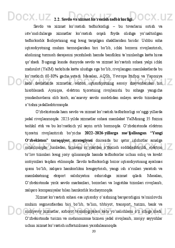 2.2.   Savdo va xizmat ko‘rsatish tadbirkorligi .
Savdo   va   xizmat   ko‘rsatish   tadbirkorligi   –   bu   tovarlarni   sotish   va
iste’molchilarga   xizmatlar   ko‘rsatish   orqali   foyda   olishga   yo‘naltirilgan
tadbirkorlik   faoliyatining   eng   keng   tarqalgan   shakllaridan   biridir.   Ushbu   soha
iqtisodiyotning   muhim   tarmoqlaridan   biri   bo‘lib,   ichki   bozorni   rivojlantirish,
aholining turmush darajasini  yaxshilash hamda bandlikni ta’minlashga katta hissa
qo‘shadi.   Bugungi   kunda   dunyoda   savdo   va   xizmat   ko‘rsatish   sohasi   yalpi   ichki
mahsulot (YaIM) tarkibida katta ulushga ega bo‘lib, rivojlangan mamlakatlarda bu
ko‘rsatkich   60-80%   gacha   yetadi.   Masalan,   AQSh,   Yevropa   Ittifoqi   va   Yaponiya
kabi   davlatlarda   xizmatlar   sektori   iqtisodiyotning   asosiy   drayverlaridan   biri
hisoblanadi.   Ayniqsa,   elektron   tijoratning   rivojlanishi   bu   sohaga   yangicha
yondashuvlarni   olib   kirib,   an’anaviy   savdo   modelidan   onlayn   savdo   tizimlariga
o‘tishni jadallashtirmoqda.
O‘zbekistonda ham savdo va xizmat ko‘rsatish tadbirkorligi so‘nggi yillarda
jadal rivojlanmoqda. 2023-yilda xizmatlar  sohasi  mamlakat  YaIMining 35 foizini
tashkil   etdi   va   bu   ko‘rsatkich   yil   sayin   ortib   bormoqda.   O‘zbekistonda   elektron
tijoratni   rivojlantirish   bo‘yicha   2022–2026-yillarga   mo‘ljallangan   “Yangi
O‘zbekiston”   taraqqiyot   strategiyasi   doirasida   bir   qator   islohotlar   amalga
oshirilmoqda.   Jumladan,   biznesni   ro‘yxatdan   o‘tkazish   soddalashtirildi,   elektron
to‘lov   tizimlari   keng   joriy   qilinmoqda   hamda   tadbirkorlar   uchun   soliq   va   kredit
imtiyozlari   taqdim  etilmoqda.  Savdo tadbirkorligi   bozor   iqtisodiyotining ajralmas
qismi   bo‘lib,   xalqaro   hamkorlikni   kengaytirish,   yangi   ish   o‘rinlari   yaratish   va
mamlakatning   eksport   salohiyatini   oshirishga   xizmat   qiladi.   Masalan,
O‘zbekistonda   yirik   savdo   markazlari,   bozorlari   va   logistika   tizimlari   rivojlanib,
xalqaro kompaniyalar bilan hamkorlik kuchaymoqda.
Xizmat ko‘rsatish sohasi esa iqtisodiy o‘sishning barqarorligini ta’minlovchi
muhim   segmentlardan   biri   bo‘lib,   ta’lim,   tibbiyot,   transport,   turizm,   bank   va
moliyaviy   xizmatlar,   axborot   texnologiyalari   kabi   yo‘nalishlarni   o‘z   ichiga   oladi.
O‘zbekistonda   turizm   va   mehmonxona   biznesi   jadal   rivojlanib,   xorijiy   sayyohlar
uchun xizmat ko‘rsatish infratuzilmasi yaxshilanmoqda.
20 