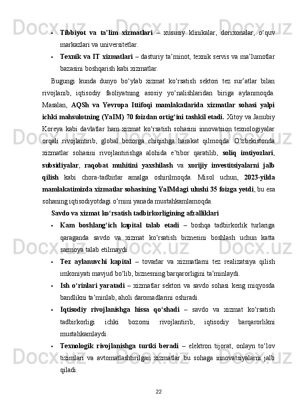  Tibbiyot   va   ta’lim   xizmatlari   –   xususiy   klinikalar,   dorixonalar,   o‘quv
markazlari va universitetlar.
 Texnik va IT xizmatlari   – dasturiy ta’minot, texnik servis va ma’lumotlar
bazasini boshqarish kabi xizmatlar.
Bugungi   kunda   dunyo   bo‘ylab   xizmat   ko‘rsatish   sektori   tez   sur’atlar   bilan
rivojlanib,   iqtisodiy   faoliyatning   asosiy   yo‘nalishlaridan   biriga   aylanmoqda.
Masalan,   AQSh   va   Yevropa   Ittifoqi   mamlakatlarida   xizmatlar   sohasi   yalpi
ichki mahsulotning (YaIM) 70 foizdan ortig‘ini tashkil etadi.  Xitoy va Janubiy
Koreya   kabi   davlatlar   ham   xizmat   ko‘rsatish   sohasini   innovatsion   texnologiyalar
orqali   rivojlantirib,   global   bozorga   chiqishga   harakat   qilmoqda.   O‘zbekistonda
xizmatlar   sohasini   rivojlantirishga   alohida   e’tibor   qaratilib,   soliq   imtiyozlari ,
subsidiyalar ,   raqobat   muhitini   yaxshilash   va   xorijiy   investitsiyalarni   jalb
qilish   kabi   chora-tadbirlar   amalga   oshirilmoqda.   Misol   uchun,   2023-yilda
mamlakatimizda xizmatlar sohasining YaIMdagi ulushi 35 foizga yetdi , bu esa
sohaning iqtisodiyotdagi o‘rnini yanada mustahkamlamoqda.
Savdo va xizmat ko‘rsatish tadbirkorligining afzalliklari
 Kam   boshlang‘ich   kapital   talab   etadi   –   boshqa   tadbirkorlik   turlariga
qaraganda   savdo   va   xizmat   ko‘rsatish   biznesini   boshlash   uchun   katta
sarmoya talab etilmaydi.
 Tez   aylanuvchi   kapital   –   tovarlar   va   xizmatlarni   tez   realizatsiya   qilish
imkoniyati mavjud bo‘lib, biznesning barqarorligini ta’minlaydi.
 Ish   o‘rinlari   yaratadi   –   xizmatlar   sektori   va   savdo   sohasi   keng   miqyosda
bandlikni ta’minlab, aholi daromadlarini oshiradi.
 Iqtisodiy   rivojlanishga   hissa   qo‘shadi   –   savdo   va   xizmat   ko‘rsatish
tadbirkorligi   ichki   bozorni   rivojlantirib,   iqtisodiy   barqarorlikni
mustahkamlaydi.
 Texnologik   rivojlanishga   turtki   beradi   –   elektron   tijorat,   onlayn   to‘lov
tizimlari   va   avtomatlashtirilgan   xizmatlar   bu   sohaga   innovatsiyalarni   jalb
qiladi.
22 