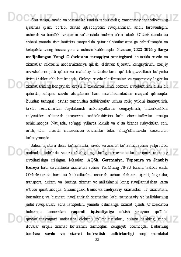Shu tariqa, savdo va xizmat ko‘rsatish tadbirkorligi zamonaviy iqtisodiyotning
ajralmas   qismi   bo‘lib,   davlat   iqtisodiyotini   rivojlantirish,   aholi   farovonligini
oshirish   va   bandlik   darajasini   ko‘tarishda   muhim   o‘rin   tutadi.   O‘zbekistonda   bu
sohani   yanada   rivojlantirish   maqsadida   qator   islohotlar   amalga   oshirilmoqda   va
kelajakda uning hissasi  yanada oshishi  kutilmoqda.   Xususan,   2022–2026-yillarga
mo‘ljallangan   Yangi   O‘zbekiston   taraqqiyot   strategiyasi   doirasida   savdo   va
xizmatlar   sektorini   modernizatsiya   qilish,   elektron   tijoratni   kengaytirish,   xorijiy
investorlarni   jalb   qilish   va   mahalliy   tadbirkorlarni   qo‘llab-quvvatlash   bo‘yicha
tizimli ishlar olib borilmoqda. Onlayn savdo platformalari va zamonaviy logistika
xizmatlarining kengayishi  orqali O‘zbekiston ichki bozorni rivojlantirish bilan bir
qatorda,   xalqaro   savdo   aloqalarini   ham   mustahkamlashni   maqsad   qilmoqda.
Bundan   tashqari,   davlat   tomonidan   tadbirkorlar   uchun   soliq   yukini   kamaytirish,
kredit   resurslaridan   foydalanish   imkoniyatlarini   kengaytirish,   tadbirkorlikni
ro‘yxatdan   o‘tkazish   jarayonini   soddalashtirish   kabi   chora-tadbirlar   amalga
oshirilmoqda.   Natijada,   so‘nggi   yillarda   kichik   va   o‘rta   biznes   subyektlari   soni
ortib,   ular   orasida   innovatsion   xizmatlar   bilan   shug‘ullanuvchi   korxonalar
ko‘paymoqda. 
Jahon tajribasi shuni ko‘rsatadiki, savdo va xizmat ko‘rsatish sohasi yalpi ichki
mahsulot   tarkibida   yuqori   ulushga   ega   bo‘lgan   mamlakatlar   barqaror   iqtisodiy
rivojlanishga   erishgan.   Masalan,   AQSh,   Germaniya,   Yaponiya   va   Janubiy
Koreya   kabi   davlatlarda   xizmatlar   sohasi   YaIMning   70-80   foizini   tashkil   etadi.
O‘zbekistonda   ham   bu   ko‘rsatkichni   oshirish   uchun   elektron   tijorat,   logistika,
transport,   turizm   va   boshqa   xizmat   yo‘nalishlarini   keng   rivojlantirishga   katta
e’tibor   qaratilmoqda.   Shuningdek,   bank   va   moliyaviy   xizmatlar ,   IT   xizmatlari,
konsalting   va   biznesni   rivojlantirish   xizmatlari   kabi   zamonaviy   yo‘nalishlarning
jadal   rivojlanishi   soha   istiqbolini   yanada   oshirishga   xizmat   qiladi.   O‘zbekiston
hukumati   tomonidan   raqamli   iqtisodiyotga   o‘tish   jarayoni   qo‘llab-
quvvatlanayotgani   natijasida   elektron   to‘lov   tizimlari,   onlayn   banking,   mobil
ilovalar   orqali   xizmat   ko‘rsatish   tarmoqlari   kengayib   bormoqda.   Bularning
barchasi   savdo   va   xizmat   ko‘rsatish   tadbirkorligi   ning   mamlakat
23