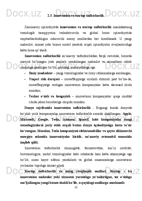 2.3.   Innovatsion va startap tadbirkorlik.
Zamonaviy   iqtisodiyotda   innovatsion   va   startap   tadbirkorlik   mamlakatning
texnologik   taraqqiyotini   tezlashtiruvchi   va   global   bozor   iqtisodiyotida
raqobatbardoshligini   oshiruvchi   asosiy   omillardan   biri   hisoblanadi.   U   yangi
mahsulot,   xizmat   yoki   biznes   model   yaratish   orqali   iqtisodiyotni   rivojlantirishga
katta hissa qo‘shadi.
Innovatsion   tadbirkorlik   an’anaviy   tadbirkorlikdan   farqli   ravishda,   bozorda
mavjud   bo‘lmagan   yoki   sezilarli   yaxshilangan   mahsulot   va   xizmatlarni   ishlab
chiqishga qaratilgan bo‘lib, quyidagi xususiyatlarga ega:
 Ilmiy yondashuv  – yangi texnologiyalar va ilmiy ishlanmalarga asoslangan;
 Yuqori   risk   darajasi   –   muvaffaqiyatga   erishish   ehtimoli   past   bo‘lsa-da,
muvaffaqiyatga   erishgan   innovatsion   kompaniyalar   katta   daromad   olishi
mumkin;
 Tezkor   o‘sish   va   kengayish   –   innovatsion   kompaniyalar   qisqa   muddat
ichida jahon bozorlariga chiqishi mumkin.
Dunyo   tajribasida   innovatsion   tadbirkorlik   .   Bugungi   kunda   dunyoda
ko‘plab   yirik   kompaniyalar   innovatsion   tadbirkorlik   asosida   shakllangan .   Apple,
Microsoft,   Google,   Tesla,   Amazon,   SpaceX   kabi   kompaniyalar   yangi
texnologiyalarni   joriy   etish   orqali   butun   dunyo   iqtisodiyotiga   katta   ta’sir
ko‘rsatgan. Masalan, Tesla kompaniyasi  elektromobillar va qayta tiklanuvchi
energiya   sohasida   innovatsiyalar   kiritib,   an’anaviy   avtomobil   sanoatida
inqilob qildi.
Innovatsion   tadbirkorlik   shuningdek,   farmatsevtika,   sun’iy   intellekt,
biotexnologiya,   yashil   texnologiyalar   kabi   sohalarda   ham   katta   ahamiyatga   ega
bo‘lib,   inson   hayot   sifatini   yaxshilash   va   global   muammolarga   innovatsion
yechimlar topishga xizmat qiladi.
Startap   tadbirkorlik   va   uning   rivojlanish   omillari.   Startap   –   bu
innovatsion   mahsulot   yoki   xizmatni   yaratishga   yo‘naltirilgan,   tez   o‘sishga
mo‘ljallangan yangi biznes shakli  bo‘lib, u quyidagi omillarga asoslanadi:
25 