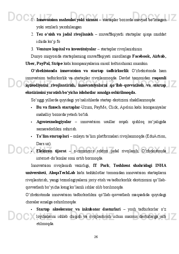 1. Innovatsion mahsulot yoki xizmat  – startaplar bozorda mavjud bo‘lmagan
yoki sezilarli yaxshilangan
2. Tez   o‘sish   va   jadal   rivojlanish   –   muvaffaqiyatli   startaplar   qisqa   muddat
ichida ko‘p fo
3. Venture kapital va investitsiyalar  – startaplar rivojlanishinin
Dunyo miqyosida startaplarning muvaffaqiyati misollariga   Facebook, Airbnb,
Uber, PayPal, Stripe  kabi kompaniyalarini misol keltirishimiz mumkin.
O‘zbekistonda   innovatsion   va   startap   tadbirkorlik   O‘zbekistonda   ham
innovatsion   tadbirkorlik   va   startaplar   rivojlanmoqda.   Davlat   tomonidan   raqamli
iqtisodiyotni   rivojlantirish,   innovatsiyalarni   qo‘llab-quvvatlash   va   startap
ekotizimini yaratish bo‘yicha islohotlar  amalga oshirilmoqda.
So‘nggi yillarda quyidagi yo‘nalishlarda startap ekotizimi shakllanmoqda:
 Bu va fintech startaplar -Uzum, PayMe, Click, Apelsin kabi kompaniyalar
mahalliy bozorda yetarli bo'ldi.
 Agrotexnologiyalar   –   innovatsion   usullar   orqali   qishloq   xo‘jaligida
samaradorlikni oshirish.
 Ta’lim startaplari  – onlayn ta’lim platformalari rivojlanmoqda (EduAction,
Dars.uz).
 Elektron   tijorat   –   e-commerce   sektori   jadal   rivojlanib,   O‘zbekistonda
internet-do‘konlar soni ortib bormoqda.
Innovatsion   rivojlanish   vazirligi,   IT   Park ,   Toshkent   shahridagi   INHA
universiteti ,   AloqaTechLab   kabi   tashkilotlar   tomonidan   innovatsion   startaplarni
rivojlantirish, yangi texnologiyalarni joriy etish va tadbirkorlik ekotizimini qo‘llab-
quvvatlash bo‘yicha keng ko‘lamli ishlar olib borilmoqda.
O‘zbekistonda   innovatsion   tadbirkorlikni   qo‘llab-quvvatlash   maqsadida   quyidagi
choralar amalga oshirilmoqda:
 Startap   akselerator   va   inkubator   dasturlari   –   yosh   tadbirkorlar   o‘z
loyihalarini   ishlab   chiqish   va   rivojlantirish   uchun   maxsus   dasturlarga   jalb
etilmoqda.
26 