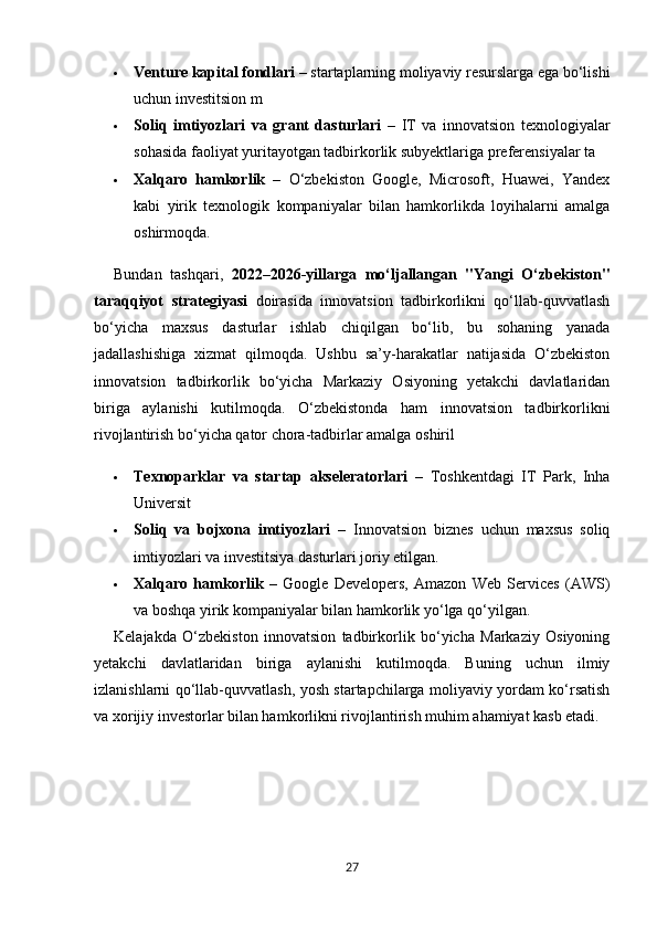  Venture kapital fondlari  – startaplarning moliyaviy resurslarga ega bo‘lishi
uchun investitsion m
 Soliq   imtiyozlari   va   grant   dasturlari   –   IT   va   innovatsion   texnologiyalar
sohasida faoliyat yuritayotgan tadbirkorlik subyektlariga preferensiyalar ta
 Xalqaro   hamkorlik   –   O‘zbekiston   Google,   Microsoft,   Huawei,   Yandex
kabi   yirik   texnologik   kompaniyalar   bilan   hamkorlikda   loyihalarni   amalga
oshirmoqda.
Bundan   tashqari,   2022–2026-yillarga   mo‘ljallangan   "Yangi   O‘zbekiston"
taraqqiyot   strategiyasi   doirasida   innovatsion   tadbirkorlikni   qo‘llab-quvvatlash
bo‘yicha   maxsus   dasturlar   ishlab   chiqilgan   bo‘lib,   bu   sohaning   yanada
jadallashishiga   xizmat   qilmoqda.   Ushbu   sa’y-harakatlar   natijasida   O‘zbekiston
innovatsion   tadbirkorlik   bo‘yicha   Markaziy   Osiyoning   yetakchi   davlatlaridan
biriga   aylanishi   kutilmoqda.   O‘zbekistonda   ham   innovatsion   tadbirkorlikni
rivojlantirish bo‘yicha qator chora-tadbirlar amalga oshiril
 Texnoparklar   va   startap   akseleratorlari   –   Toshkentdagi   IT   Park,   Inha
Universit
 Soliq   va   bojxona   imtiyozlari   –   Innovatsion   biznes   uchun   maxsus   soliq
imtiyozlari va investitsiya dasturlari joriy etilgan.
 Xalqaro   hamkorlik   –   Google   Developers,   Amazon   Web   Services   (AWS)
va boshqa yirik kompaniyalar bilan hamkorlik yo‘lga qo‘yilgan.
Kelajakda   O‘zbekiston   innovatsion   tadbirkorlik   bo‘yicha   Markaziy   Osiyoning
yetakchi   davlatlaridan   biriga   aylanishi   kutilmoqda.   Buning   uchun   ilmiy
izlanishlarni qo‘llab-quvvatlash, yosh startapchilarga moliyaviy yordam ko‘rsatish
va xorijiy investorlar bilan hamkorlikni rivojlantirish muhim ahamiyat kasb etadi.
27 