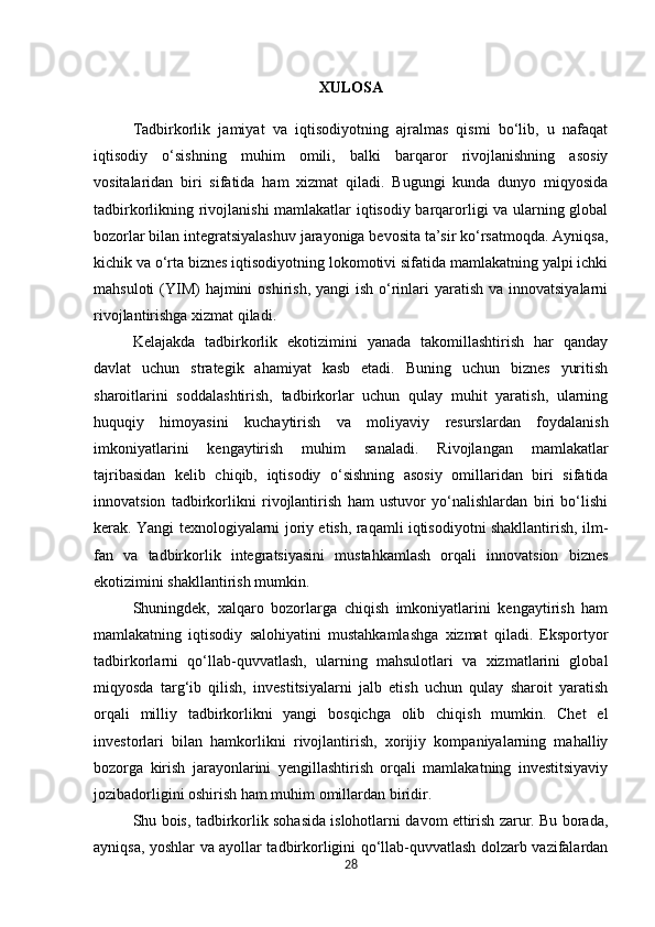 XULOSA 
Tadbirkorlik   jamiyat   va   iqtisodiyotning   ajralmas   qismi   bo‘lib,   u   nafaqat
iqtisodiy   o‘sishning   muhim   omili,   balki   barqaror   rivojlanishning   asosiy
vositalaridan   biri   sifatida   ham   xizmat   qiladi.   Bugungi   kunda   dunyo   miqyosida
tadbirkorlikning rivojlanishi  mamlakatlar iqtisodiy barqarorligi va ularning global
bozorlar bilan integratsiyalashuv jarayoniga bevosita ta’sir ko‘rsatmoqda. Ayniqsa,
kichik va o‘rta biznes iqtisodiyotning lokomotivi sifatida mamlakatning yalpi ichki
mahsuloti  (YIM)  hajmini  oshirish,  yangi  ish o‘rinlari  yaratish va innovatsiyalarni
rivojlantirishga xizmat qiladi.
Kelajakda   tadbirkorlik   ekotizimini   yanada   takomillashtirish   har   qanday
davlat   uchun   strategik   ahamiyat   kasb   etadi.   Buning   uchun   biznes   yuritish
sharoitlarini   soddalashtirish,   tadbirkorlar   uchun   qulay   muhit   yaratish,   ularning
huquqiy   himoyasini   kuchaytirish   va   moliyaviy   resurslardan   foydalanish
imkoniyatlarini   kengaytirish   muhim   sanaladi.   Rivojlangan   mamlakatlar
tajribasidan   kelib   chiqib,   iqtisodiy   o‘sishning   asosiy   omillaridan   biri   sifatida
innovatsion   tadbirkorlikni   rivojlantirish   ham   ustuvor   yo‘nalishlardan   biri   bo‘lishi
kerak. Yangi texnologiyalarni joriy etish, raqamli iqtisodiyotni shakllantirish, ilm-
fan   va   tadbirkorlik   integratsiyasini   mustahkamlash   orqali   innovatsion   biznes
ekotizimini shakllantirish mumkin.
Shuningdek,   xalqaro   bozorlarga   chiqish   imkoniyatlarini   kengaytirish   ham
mamlakatning   iqtisodiy   salohiyatini   mustahkamlashga   xizmat   qiladi.   Eksportyor
tadbirkorlarni   qo‘llab-quvvatlash,   ularning   mahsulotlari   va   xizmatlarini   global
miqyosda   targ‘ib   qilish,   investitsiyalarni   jalb   etish   uchun   qulay   sharoit   yaratish
orqali   milliy   tadbirkorlikni   yangi   bosqichga   olib   chiqish   mumkin.   Chet   el
investorlari   bilan   hamkorlikni   rivojlantirish,   xorijiy   kompaniyalarning   mahalliy
bozorga   kirish   jarayonlarini   yengillashtirish   orqali   mamlakatning   investitsiyaviy
jozibadorligini oshirish ham muhim omillardan biridir.
Shu bois, tadbirkorlik sohasida islohotlarni davom ettirish zarur. Bu borada,
ayniqsa, yoshlar va ayollar tadbirkorligini qo‘llab-quvvatlash dolzarb vazifalardan
28 