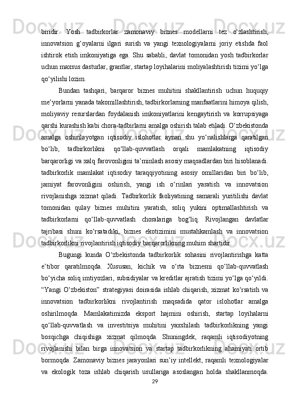 biridir.   Yosh   tadbirkorlar   zamonaviy   biznes   modellarni   tez   o‘zlashtirish,
innovatsion   g‘oyalarni   ilgari   surish   va   yangi   texnologiyalarni   joriy   etishda   faol
ishtirok   etish   imkoniyatiga   ega.   Shu   sababli,   davlat   tomonidan   yosh   tadbirkorlar
uchun maxsus dasturlar, grantlar, startap loyihalarini moliyalashtirish tizimi yo‘lga
qo‘yilishi lozim.
Bundan   tashqari,   barqaror   biznes   muhitini   shakllantirish   uchun   huquqiy
me’yorlarni yanada takomillashtirish, tadbirkorlarning manfaatlarini himoya qilish,
moliyaviy   resurslardan   foydalanish   imkoniyatlarini   kengaytirish   va   korrupsiyaga
qarshi kurashish kabi chora-tadbirlarni amalga oshirish talab etiladi. O‘zbekistonda
amalga   oshirilayotgan   iqtisodiy   islohotlar   aynan   shu   yo‘nalishlarga   qaratilgan
bo‘lib,   tadbirkorlikni   qo‘llab-quvvatlash   orqali   mamlakatning   iqtisodiy
barqarorligi va xalq farovonligini ta’minlash asosiy maqsadlardan biri hisoblanadi.
tadbirkorlik   mamlakat   iqtisodiy   taraqqiyotining   asosiy   omillaridan   biri   bo‘lib,
jamiyat   farovonligini   oshirish,   yangi   ish   o‘rinlari   yaratish   va   innovatsion
rivojlanishga   xizmat   qiladi.   Tadbirkorlik   faoliyatining   samarali   yuritilishi   davlat
tomonidan   qulay   biznes   muhitini   yaratish,   soliq   yukini   optimallashtirish   va
tadbirkorlarni   qo‘llab-quvvatlash   choralariga   bog‘liq.   Rivojlangan   davlatlar
tajribasi   shuni   ko‘rsatadiki,   biznes   ekotizimini   mustahkamlash   va   innovatsion
tadbirkorlikni rivojlantirish iqtisodiy barqarorlikning muhim shartidir.
Bugungi   kunda   O‘zbekistonda   tadbirkorlik   sohasini   rivojlantirishga   katta
e’tibor   qaratilmoqda.   Xususan,   kichik   va   o‘rta   biznesni   qo‘llab-quvvatlash
bo‘yicha soliq imtiyozlari, subsidiyalar va kreditlar ajratish tizimi yo‘lga qo‘yildi.
“Yangi   O‘zbekiston”   strategiyasi   doirasida   ishlab   chiqarish,   xizmat   ko‘rsatish   va
innovatsion   tadbirkorlikni   rivojlantirish   maqsadida   qator   islohotlar   amalga
oshirilmoqda.   Mamlakatimizda   eksport   hajmini   oshirish,   startap   loyihalarni
qo‘llab-quvvatlash   va   investitsiya   muhitini   yaxshilash   tadbirkorlikning   yangi
bosqichga   chiqishiga   xizmat   qilmoqda.   Shuningdek,   raqamli   iqtisodiyotning
rivojlanishi   bilan   birga   innovatsion   va   startap   tadbirkorlikning   ahamiyati   ortib
bormoqda.   Zamonaviy   biznes   jarayonlari   sun’iy   intellekt,   raqamli   texnologiyalar
va   ekologik   toza   ishlab   chiqarish   usullariga   asoslangan   holda   shakllanmoqda.
29 