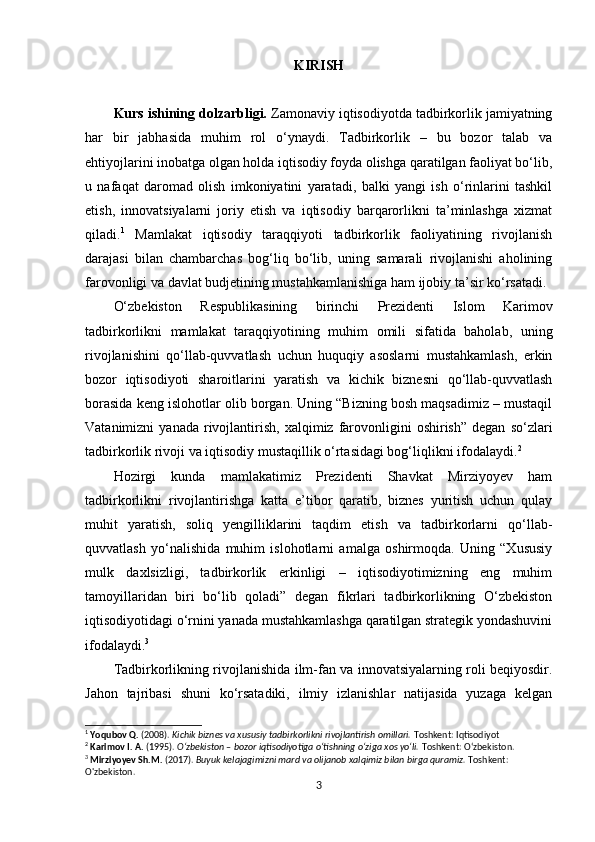 KIRISH
Kurs ishining dolzarbligi.  Zamonaviy iqtisodiyotda tadbirkorlik jamiyatning
har   bir   jabhasida   muhim   rol   o‘ynaydi.   Tadbirkorlik   –   bu   bozor   talab   va
ehtiyojlarini inobatga olgan holda iqtisodiy foyda olishga qaratilgan faoliyat bo‘lib,
u   nafaqat   daromad   olish   imkoniyatini   yaratadi,   balki   yangi   ish   o‘rinlarini   tashkil
etish,   innovatsiyalarni   joriy   etish   va   iqtisodiy   barqarorlikni   ta’minlashga   xizmat
qiladi. 1
  Mamlakat   iqtisodiy   taraqqiyoti   tadbirkorlik   faoliyatining   rivojlanish
darajasi   bilan   chambarchas   bog‘liq   bo‘lib,   uning   samarali   rivojlanishi   aholining
farovonligi va davlat budjetining mustahkamlanishiga ham ijobiy ta’sir ko‘rsatadi.
O‘zbekiston   Respublikasining   birinchi   Prezidenti   Islom   Karimov
tadbirkorlikni   mamlakat   taraqqiyotining   muhim   omili   sifatida   baholab,   uning
rivojlanishini   qo‘llab-quvvatlash   uchun   huquqiy   asoslarni   mustahkamlash,   erkin
bozor   iqtisodiyoti   sharoitlarini   yaratish   va   kichik   biznesni   qo‘llab-quvvatlash
borasida keng islohotlar olib borgan. Uning “Bizning bosh maqsadimiz – mustaqil
Vatanimizni   yanada  rivojlantirish,   xalqimiz  farovonligini   oshirish”  degan   so‘zlari
tadbirkorlik rivoji va iqtisodiy mustaqillik o‘rtasidagi bog‘liqlikni ifodalaydi. 2
Hozirgi   kunda   mamlakatimiz   Prezidenti   Shavkat   Mirziyoyev   ham
tadbirkorlikni   rivojlantirishga   katta   e’tibor   qaratib,   biznes   yuritish   uchun   qulay
muhit   yaratish,   soliq   yengilliklarini   taqdim   etish   va   tadbirkorlarni   qo‘llab-
quvvatlash   yo‘nalishida   muhim   islohotlarni   amalga   oshirmoqda.   Uning   “Xususiy
mulk   daxlsizligi,   tadbirkorlik   erkinligi   –   iqtisodiyotimizning   eng   muhim
tamoyillaridan   biri   bo‘lib   qoladi”   degan   fikrlari   tadbirkorlikning   O‘zbekiston
iqtisodiyotidagi o‘rnini yanada mustahkamlashga qaratilgan strategik yondashuvini
ifodalaydi. 3
Tadbirkorlikning rivojlanishida ilm-fan va innovatsiyalarning roli beqiyosdir.
Jahon   tajribasi   shuni   ko‘rsatadiki,   ilmiy   izlanishlar   natijasida   yuzaga   kelgan
1
  Yoqubov Q.  (2008).  Kichik biznes va xususiy tadbirkorlikni rivojlantirish omillari.  Toshkent: Iqtisodiyot
2
  Karimov I. A.  (1995).  O‘zbekiston – bozor iqtisodiyotiga o‘tishning o‘ziga xos yo‘li.  Toshkent: O‘zbekiston.
3
  Mirziyoyev Sh.M.  (2017).  Buyuk kelajagimizni mard va olijanob xalqimiz bilan birga quramiz.  Toshkent: 
O'zbekiston.
3 