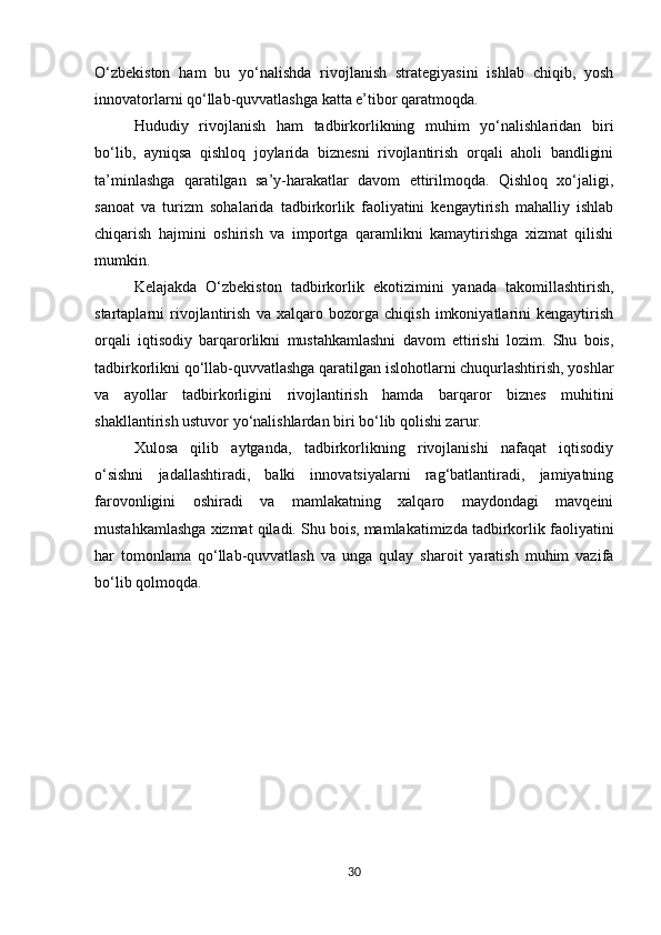 O‘zbekiston   ham   bu   yo‘nalishda   rivojlanish   strategiyasini   ishlab   chiqib,   yosh
innovatorlarni qo‘llab-quvvatlashga katta e’tibor qaratmoqda.
Hududiy   rivojlanish   ham   tadbirkorlikning   muhim   yo‘nalishlaridan   biri
bo‘lib,   ayniqsa   qishloq   joylarida   biznesni   rivojlantirish   orqali   aholi   bandligini
ta’minlashga   qaratilgan   sa’y-harakatlar   davom   ettirilmoqda.   Qishloq   xo‘jaligi,
sanoat   va   turizm   sohalarida   tadbirkorlik   faoliyatini   kengaytirish   mahalliy   ishlab
chiqarish   hajmini   oshirish   va   importga   qaramlikni   kamaytirishga   xizmat   qilishi
mumkin.
Kelajakda   O‘zbekiston   tadbirkorlik   ekotizimini   yanada   takomillashtirish,
startaplarni   rivojlantirish   va   xalqaro   bozorga   chiqish   imkoniyatlarini   kengaytirish
orqali   iqtisodiy   barqarorlikni   mustahkamlashni   davom   ettirishi   lozim.   Shu   bois,
tadbirkorlikni qo‘llab-quvvatlashga qaratilgan islohotlarni chuqurlashtirish, yoshlar
va   ayollar   tadbirkorligini   rivojlantirish   hamda   barqaror   biznes   muhitini
shakllantirish ustuvor yo‘nalishlardan biri bo‘lib qolishi zarur.
Xulosa   qilib   aytganda,   tadbirkorlikning   rivojlanishi   nafaqat   iqtisodiy
o‘sishni   jadallashtiradi,   balki   innovatsiyalarni   rag‘batlantiradi,   jamiyatning
farovonligini   oshiradi   va   mamlakatning   xalqaro   maydondagi   mavqeini
mustahkamlashga xizmat qiladi. Shu bois, mamlakatimizda tadbirkorlik faoliyatini
har   tomonlama   qo‘llab-quvvatlash   va   unga   qulay   sharoit   yaratish   muhim   vazifa
bo‘lib qolmoqda.
30 