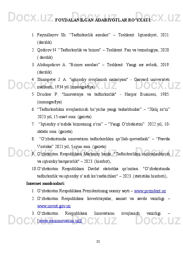 FOYDALANILGAN ADABIYOTLAR RO’YXATI:
1. Fayzullayev   Sh.   “Tadbirkorlik   asoslari”   –   Toshkent:   Iqtisodiyot,   2021.
(darslik)
2. Qodirov N. “Tadbirkorlik va biznes” – Toshkent: Fan va texnologiya, 2020.
( darslik)
3. Abduqodirov   A.   “Biznes   asoslari”   –   Toshkent:   Yangi   asr   avlodi,   2019.
(darslik)
4. Shumpeter   J.   A.   "iqtisodiy   rivojlanish   nazariyasi"   -   Garvard   universiteti
matbuoti, 1934 yil.(monografiya)
5. Drucker   P.   "Innovatsiya   va   tadbirkorlik"   -   Harper   Business,   1985.
(monografiya)
6. “Tadbirkorlikni   rivojlantirish   bo‘yicha   yangi   tashabbuslar”   –   “Xalq   so‘zi”
2023 yil, 15-mart soni. (gazeta)
7.   “Iqtisodiy o‘sishda biznesning o‘rni”   – “Yangi O‘zbekiston”   2022 yil, 10-
oktabr soni. (gazeta)
8.   “O‘zbekistonda   innovatsion   tadbirkorlikni   qo‘llab-quvvatlash”   –   “Pravda
Vostoka” 2021 yil, 5-iyun soni. (gazeta)
9. O‘zbekiston  Respublikasi   Markaziy  banki.  "Tadbirkorlikni   moliyalashtirish
va iqtisodiy barqarorlik" – 2023. (hisobot), 
10. O‘zbekiston   Respublikasi   Davlat   statistika   qo‘mitasi.   "O‘zbekistonda
tadbirkorlik va iqtisodiy o‘sish ko‘rsatkichlari" – 2023. (statistika hisoboti), 
Internet manba a lari:
1. O‘zbekiston Respublikasi Prezidentining rasmiy sayti –  www.prezident.uz
2. O‘zbekiston   Respublikasi   Investitsiyalar,   sanoat   va   savdo   vazirligi   –
www.invest.gov.uz
3. O‘zbekiston   Respublikasi   Innovatsion   rivojlanish   vazirligi   –
[ www.mininnovation.uz](
31 