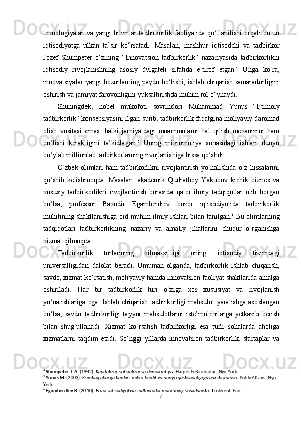 texnologiyalar   va  yangi   bilimlar  tadbirkorlik  faoliyatida  qo‘llanilishi   orqali  butun
iqtisodiyotga   ulkan   ta’sir   ko‘rsatadi.   Masalan,   mashhur   iqtisodchi   va   tadbirkor
Jozef   Shumpeter   o‘zining   “Innovatsion   tadbirkorlik”   nazariyasida   tadbirkorlikni
iqtisodiy   rivojlanishning   asosiy   dvigateli   sifatida   e’tirof   etgan. 4
  Unga   ko‘ra,
innovatsiyalar yangi bozorlarning paydo bo‘lishi, ishlab chiqarish samaradorligini
oshirish va jamiyat farovonligini yuksaltirishda muhim rol o‘ynaydi.
Shuningdek,   nobel   mukofoti   sovrindori   Muhammad   Yunus   “Ijtimoiy
tadbirkorlik” konsepsiyasini ilgari surib, tadbirkorlik faqatgina moliyaviy daromad
olish   vositasi   emas,   balki   jamiyatdagi   muammolarni   hal   qilish   mexanizmi   ham
bo‘lishi   kerakligini   ta’kidlagan. 5
  Uning   mikromoliya   sohasidagi   ishlari   dunyo
bo‘ylab millionlab tadbirkorlarning rivojlanishiga hissa qo‘shdi.
O‘zbek   olimlari   ham   tadbirkorlikni   rivojlantirish   yo‘nalishida   o‘z   hissalarini
qo‘shib   kelishmoqda.   Masalan,   akademik   Qudratboy   Yakubov   kichik   biznes   va
xususiy   tadbirkorlikni   rivojlantirish   borasida   qator   ilmiy   tadqiqotlar   olib   borgan
bo‘lsa,   professor   Baxodir   Egamberdiev   bozor   iqtisodiyotida   tadbirkorlik
muhitining shakllanishiga oid muhim ilmiy ishlari bilan tanilgan. 6
  Bu olimlarning
tadqiqotlari   tadbirkorlikning   nazariy   va   amaliy   jihatlarini   chuqur   o‘rganishga
xizmat qilmoqda.
Tadbirkorlik   turlarining   xilma-xilligi   uning   iqtisodiy   tizimdagi
universalligidan   dalolat   beradi.   Umuman   olganda,   tadbirkorlik   ishlab   chiqarish,
savdo, xizmat ko‘rsatish, moliyaviy hamda innovatsion faoliyat shakllarida amalga
oshiriladi.   Har   bir   tadbirkorlik   turi   o‘ziga   xos   xususiyat   va   rivojlanish
yo‘nalishlariga   ega.  Ishlab  chiqarish  tadbirkorligi  mahsulot   yaratishga  asoslangan
bo‘lsa,   savdo   tadbirkorligi   tayyor   mahsulotlarni   iste’molchilarga   yetkazib   berish
bilan   shug‘ullanadi.   Xizmat   ko‘rsatish   tadbirkorligi   esa   turli   sohalarda   aholiga
xizmatlarni   taqdim   etadi.   So‘nggi   yillarda   innovatsion   tadbirkorlik,   startaplar   va
4
  Shumpeter J. A.  (1942).  Kapitalizm, sotsializm va demokratiya.  Harper & Birodarlar, Nyu York.
5
  Yunus M.  (2003).  Kambag'allarga bankir: mikro-kredit va dunyo qashshoqligiga qarshi kurash.  PublicAffairs, Nyu 
York.
6
  Egamberdiev B.  (2010).  Bozor iqtisodiyotida tadbirkorlik muhitining shakllanishi.  Toshkent: Fan.
4 
