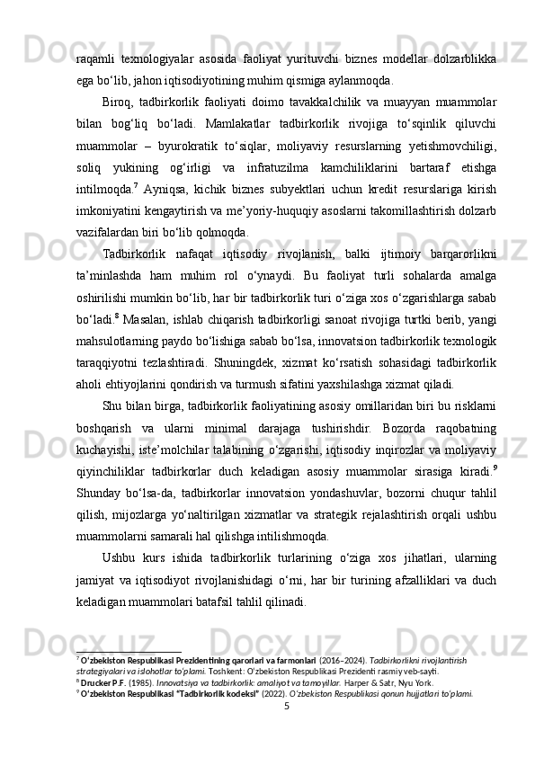 raqamli   texnologiyalar   asosida   faoliyat   yurituvchi   biznes   modellar   dolzarblikka
ega bo‘lib, jahon iqtisodiyotining muhim qismiga aylanmoqda.
Biroq,   tadbirkorlik   faoliyati   doimo   tavakkalchilik   va   muayyan   muammolar
bilan   bog‘liq   bo‘ladi.   Mamlakatlar   tadbirkorlik   rivojiga   to‘sqinlik   qiluvchi
muammolar   –   byurokratik   to‘siqlar,   moliyaviy   resurslarning   yetishmovchiligi,
soliq   yukining   og‘irligi   va   infratuzilma   kamchiliklarini   bartaraf   etishga
intilmoqda. 7
  Ayniqsa,   kichik   biznes   subyektlari   uchun   kredit   resurslariga   kirish
imkoniyatini kengaytirish va me’yoriy-huquqiy asoslarni takomillashtirish dolzarb
vazifalardan biri bo‘lib qolmoqda.
Tadbirkorlik   nafaqat   iqtisodiy   rivojlanish,   balki   ijtimoiy   barqarorlikni
ta’minlashda   ham   muhim   rol   o‘ynaydi.   Bu   faoliyat   turli   sohalarda   amalga
oshirilishi mumkin bo‘lib, har bir tadbirkorlik turi o‘ziga xos o‘zgarishlarga sabab
bo‘ladi. 8
  Masalan, ishlab chiqarish tadbirkorligi sanoat  rivojiga turtki berib, yangi
mahsulotlarning paydo bo‘lishiga sabab bo‘lsa, innovatsion tadbirkorlik texnologik
taraqqiyotni   tezlashtiradi.   Shuningdek,   xizmat   ko‘rsatish   sohasidagi   tadbirkorlik
aholi ehtiyojlarini qondirish va turmush sifatini yaxshilashga xizmat qiladi.
Shu bilan birga, tadbirkorlik faoliyatining asosiy omillaridan biri bu risklarni
boshqarish   va   ularni   minimal   darajaga   tushirishdir.   Bozorda   raqobatning
kuchayishi,   iste’molchilar   talabining   o‘zgarishi,   iqtisodiy   inqirozlar   va   moliyaviy
qiyinchiliklar   tadbirkorlar   duch   keladigan   asosiy   muammolar   sirasiga   kiradi. 9
Shunday   bo‘lsa-da,   tadbirkorlar   innovatsion   yondashuvlar,   bozorni   chuqur   tahlil
qilish,   mijozlarga   yo‘naltirilgan   xizmatlar   va   strategik   rejalashtirish   orqali   ushbu
muammolarni samarali hal qilishga intilishmoqda.
Ushbu   kurs   ishida   tadbirkorlik   turlarining   o‘ziga   xos   jihatlari,   ularning
jamiyat   va   iqtisodiyot   rivojlanishidagi   o‘rni,   har   bir   turining   afzalliklari   va   duch
keladigan muammolari batafsil tahlil qilinadi.
7
  O‘zbekiston Respublikasi Prezidentining qarorlari va farmonlari  (2016–2024).  Tadbirkorlikni rivojlantirish 
strategiyalari va islohotlar to‘plami.  Toshkent: O‘zbekiston Respublikasi Prezidenti rasmiy veb-sayti.
8
  Drucker P.F.  (1985).  Innovatsiya va tadbirkorlik: amaliyot va tamoyillar.  Harper & Satr, Nyu York.
9
  O‘zbekiston Respublikasi “Tadbirkorlik kodeksi”  (2022).  O‘zbekiston Respublikasi qonun hujjatlari to‘plami.
5 