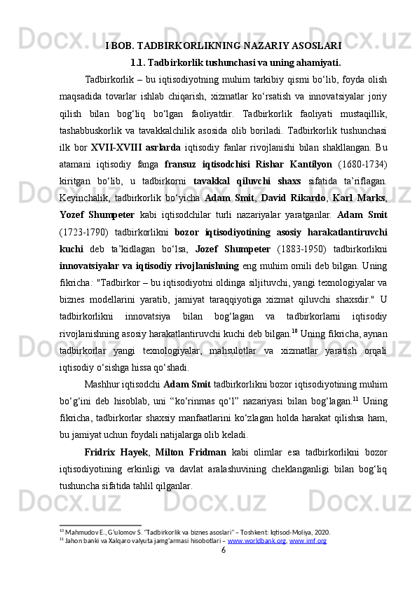 I BOB.   TADBIRKORLIKNING NAZARIY ASOSLARI
1.1.   Tadbirkorlik tushunchasi va uning ahamiyati.
Tadbirkorlik   –  bu   iqtisodiyotning  muhim   tarkibiy   qismi   bo‘lib,  foyda   olish
maqsadida   tovarlar   ishlab   chiqarish,   xizmatlar   ko‘rsatish   va   innovatsiyalar   joriy
qilish   bilan   bog‘liq   bo‘lgan   faoliyatdir.   Tadbirkorlik   faoliyati   mustaqillik,
tashabbuskorlik   va   tavakkalchilik   asosida   olib   boriladi.   Tadbirkorlik   tushunchasi
ilk   bor   XVII-XVIII   asrlarda   iqtisodiy   fanlar   rivojlanishi   bilan   shakllangan.   Bu
atamani   iqtisodiy   fanga   fransuz   iqtisodchisi   Rishar   Kantilyon   (1680-1734)
kiritgan   bo‘lib,   u   tadbirkorni   tavakkal   qiluvchi   shaxs   sifatida   ta’riflagan.
Keyinchalik,   tadbirkorlik   bo‘yicha   Adam   Smit ,   David   Rikardo ,   Karl   Marks ,
Yozef   Shumpeter   kabi   iqtisodchilar   turli   nazariyalar   yaratganlar.   Adam   Smit
(1723-1790)   tadbirkorlikni   bozor   iqtisodiyotining   asosiy   harakatlantiruvchi
kuchi   deb   ta’kidlagan   bo‘lsa,   Jozef   Shumpeter   (1883-1950)   tadbirkorlikni
innovatsiyalar va iqtisodiy rivojlanishning   eng muhim omili deb bilgan. Uning
fikricha :   "Tadbirkor – bu iqtisodiyotni oldinga siljituvchi, yangi texnologiyalar va
biznes   modellarini   yaratib,   jamiyat   taraqqiyotiga   xizmat   qiluvchi   shaxsdir."   U
tadbirkorlikni   innovatsiya   bilan   bog‘lagan   va   tadbirkorlarni   iqtisodiy
rivojlanishning asosiy harakatlantiruvchi kuchi deb bilgan. 10
 Uning fikricha, aynan
tadbirkorlar   yangi   texnologiyalar,   mahsulotlar   va   xizmatlar   yaratish   orqali
iqtisodiy o‘sishga hissa qo‘shadi.
Mashhur iqtisodchi  Adam Smit  tadbirkorlikni bozor iqtisodiyotining muhim
bo‘g‘ini   deb   hisoblab,   uni   “ko‘rinmas   qo‘l”   nazariyasi   bilan   bog‘lagan. 11
  Uning
fikricha,  tadbirkorlar   shaxsiy  manfaatlarini  ko‘zlagan  holda   harakat   qilishsa  ham,
bu jamiyat uchun foydali natijalarga olib keladi.
Fridrix   Hayek ,   Milton   Fridman   kabi   olimlar   esa   tadbirkorlikni   bozor
iqtisodiyotining   erkinligi   va   davlat   aralashuvining   cheklanganligi   bilan   bog‘liq
tushuncha sifatida tahlil qilganlar.
10
 Mahmudov E., G‘ulomov S. "Tadbirkorlik va biznes asoslari" – Toshkent: Iqtisod-Moliya, 2020.
11
 Jahon banki va Xalqaro valyuta jamg'armasi hisobotlari –  www.worldbank.org ,  www.imf.org
6 