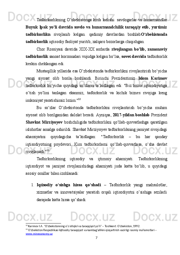 Tadbirkorlikning   O‘zbekistonga   kirib   kelishi :   savdogarlar   va   hunarmandlar
Buyuk  Ipak   yo‘li   davrida  savdo   va  hunarmandchilik  taraqqiy  etib,  yurtimiz
tadbirkorlikn   rivojlanib   kelgan.   qadimiy   davrlardan   boshlab O‘zbekistonda
tadbirkorlik  iqtisodiy faoliyat yuritib, xalqaro bozorlarga chiqishgan.
Chor   Rossiyasi   davrida   XIX-XX   asrlarda   rivojlangan   bo’lib,   zamonaviy
tadbirkorlik  sanoat korxonalari vujudga kelgan bo‘lsa,  sovet davrida  tadbirkorlik
keskin cheklangan edi.
Mustaqillik yillarida esa O‘zbekistonda tadbirkorlikni rivojlantirish bo‘yicha
yangi   siyosat   olib   borila   boshlandi.   Birinchi   Prezidentimiz   Islom   Karimov
tadbirkorlik bo‘yicha quyidagi so’zlarni ta’kidlagan edi:   "Biz bozor iqtisodiyotiga
o‘tish   yo‘lini   tanlagan   ekanmiz,   tadbirkorlik   va   kichik   biznes   rivojiga   keng
imkoniyat yaratishimiz lozim." 12
Bu   so‘zlar   O‘zbekistonda   tadbirkorlikni   rivojlantirish   bo‘yicha   muhim
siyosat   olib  borilganidan  dalolat  beradi.  Ayniqsa,   2017-yildan  boshlab   Prezident
Shavkat  Mirziyoyev   boshchiligida tadbirkorlikni  qo‘llab-quvvatlashga  qaratilgan
islohotlar amalga oshirildi. Shavkat Mirziyoyev tadbirkorlikning jamiyat rivojidagi
ahamiyatini   quyidagicha   ta’kidlagan:   "Tadbirkorlik   –   bu   har   qanday
iqtisodiyotning   poydevori.   Kim   tadbirkorlarni   qo‘llab-quvvatlasa,   o‘sha   davlat
rivojlanadi." 13
Tadbirkorlikning   iqtisodiy   va   ijtimoiy   ahamiyati.   Tadbirkorlikning
iqtisodiyot   va   jamiyat   rivojlanishidagi   ahamiyati   juda   katta   bo‘lib,   u   quyidagi
asosiy omillar bilan izohlanadi:
1. Iqtisodiy   o‘sishga   hissa   qo‘shadi   –   Tadbirkorlik   yangi   mahsulotlar,
xizmatlar   va   innovatsiyalar   yaratish   orqali   iqtisodiyotni   o’sishiga   sezilarli
darajada katta hissa qo’shadi.
12
 Karimov I.A. "O‘zbekistonning o‘z istiqlol va taraqqiyot yo‘li" – Toshkent: O‘zbekiston, 1992.
13
 O‘zbekiston Respublikasi Iqtisodiy taraqqiyot va kambag‘allikni qisqartirish vazirligi rasmiy ma’lumotlari – 
www.mineconomy.uz
7