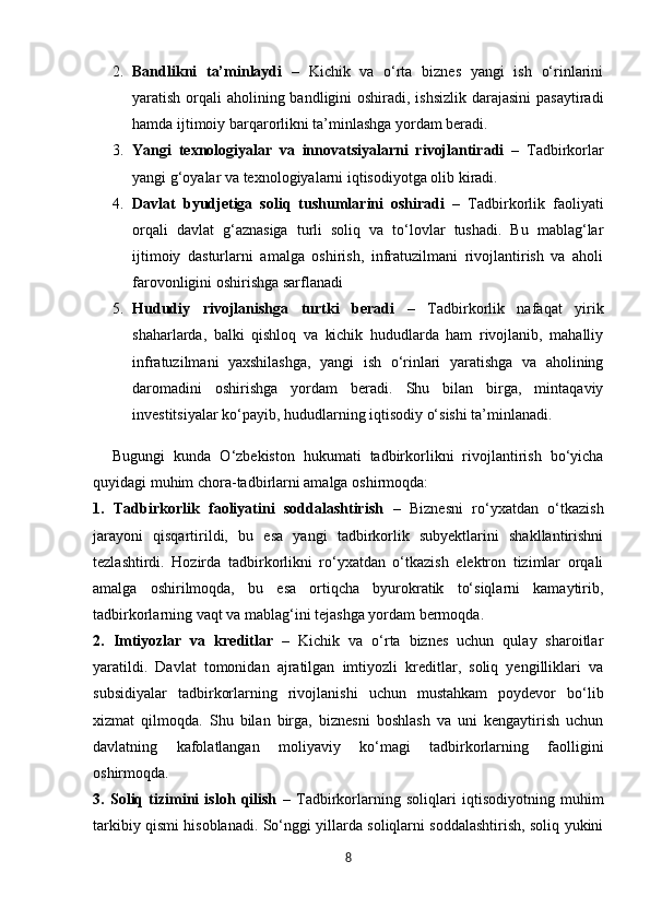 2. Bandlikni   ta’minlaydi   –   Kichik   va   o‘rta   biznes   yangi   ish   o‘rinlarini
yaratish orqali  aholining bandligini oshiradi, ishsizlik darajasini  pasaytiradi
hamda ijtimoiy barqarorlikni ta’minlashga yordam beradi.
3. Yangi   texnologiyalar   va   innovatsiyalarni   rivojlantiradi   –   Tadbirkorlar
yangi g‘oyalar va texnologiyalarni iqtisodiyotga olib kiradi.
4. Davlat   byudjetiga   soliq   tushumlarini   oshiradi   –   Tadbirkorlik   faoliyati
orqali   davlat   g‘aznasiga   turli   soliq   va   to‘lovlar   tushadi.   Bu   mablag‘lar
ijtimoiy   dasturlarni   amalga   oshirish,   infratuzilmani   rivojlantirish   va   aholi
farovonligini oshirishga sarflanadi
5. Hududiy   rivojlanishga   turtki   beradi   –   Tadbirkorlik   nafaqat   yirik
shaharlarda,   balki   qishloq   va   kichik   hududlarda   ham   rivojlanib,   mahalliy
infratuzilmani   yaxshilashga,   yangi   ish   o‘rinlari   yaratishga   va   aholining
daromadini   oshirishga   yordam   beradi.   Shu   bilan   birga,   mintaqaviy
investitsiyalar ko‘payib, hududlarning iqtisodiy o‘sishi ta’minlanadi.
Bugungi   kunda   O‘zbekiston   hukumati   tadbirkorlikni   rivojlantirish   bo‘yicha
quyidagi muhim chora-tadbirlarni amalga oshirmoqda:
1.   Tadbirkorlik   faoliyatini   soddalashtirish   –   Biznesni   ro‘yxatdan   o‘tkazish
jarayoni   qisqartirildi,   bu   esa   yangi   tadbirkorlik   subyektlarini   shakllantirishni
tezlashtirdi.   Hozirda   tadbirkorlikni   ro‘yxatdan   o‘tkazish   elektron   tizimlar   orqali
amalga   oshirilmoqda,   bu   esa   ortiqcha   byurokratik   to‘siqlarni   kamaytirib,
tadbirkorlarning vaqt va mablag‘ini tejashga yordam bermoqda.
2.   Imtiyozlar   va   kreditlar   –   Kichik   va   o‘rta   biznes   uchun   qulay   sharoitlar
yaratildi.   Davlat   tomonidan   ajratilgan   imtiyozli   kreditlar,   soliq   yengilliklari   va
subsidiyalar   tadbirkorlarning   rivojlanishi   uchun   mustahkam   poydevor   bo‘lib
xizmat   qilmoqda.   Shu   bilan   birga,   biznesni   boshlash   va   uni   kengaytirish   uchun
davlatning   kafolatlangan   moliyaviy   ko‘magi   tadbirkorlarning   faolligini
oshirmoqda.
3.   Soliq   tizimini   isloh   qilish   –   Tadbirkorlarning   soliqlari   iqtisodiyotning   muhim
tarkibiy qismi hisoblanadi. So‘nggi yillarda soliqlarni soddalashtirish, soliq yukini
8 