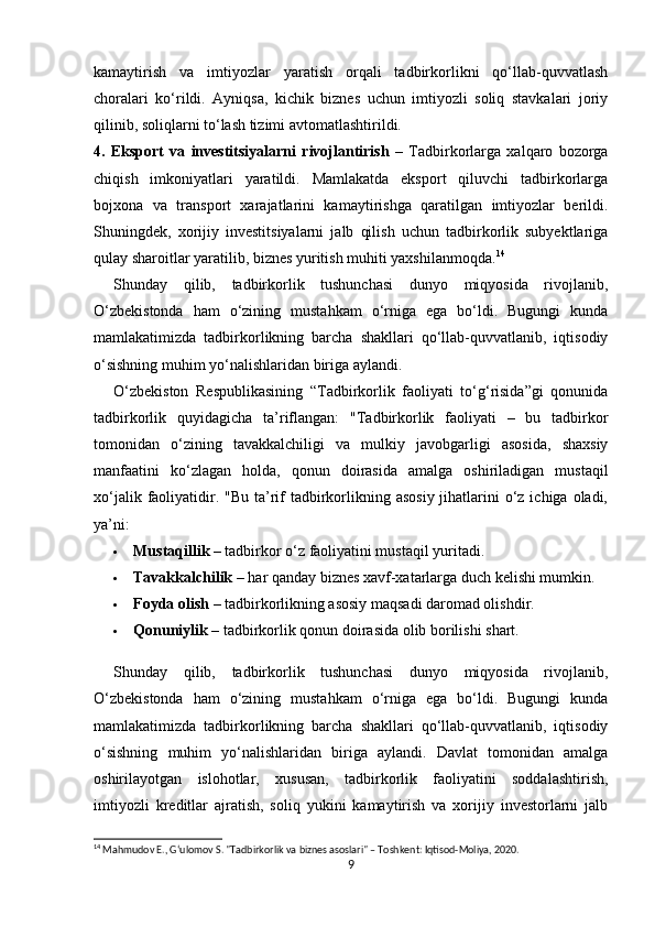 kamaytirish   va   imtiyozlar   yaratish   orqali   tadbirkorlikni   qo‘llab-quvvatlash
choralari   ko‘rildi.   Ayniqsa,   kichik   biznes   uchun   imtiyozli   soliq   stavkalari   joriy
qilinib, soliqlarni to‘lash tizimi avtomatlashtirildi.
4.   Eksport   va   investitsiyalarni   rivojlantirish   –   Tadbirkorlarga   xalqaro   bozorga
chiqish   imkoniyatlari   yaratildi.   Mamlakatda   eksport   qiluvchi   tadbirkorlarga
bojxona   va   transport   xarajatlarini   kamaytirishga   qaratilgan   imtiyozlar   berildi.
Shuningdek,   xorijiy   investitsiyalarni   jalb   qilish   uchun   tadbirkorlik   subyektlariga
qulay sharoitlar yaratilib, biznes yuritish muhiti yaxshilanmoqda. 14
Shunday   qilib,   tadbirkorlik   tushunchasi   dunyo   miqyosida   rivojlanib,
O‘zbekistonda   ham   o‘zining   mustahkam   o‘rniga   ega   bo‘ldi.   Bugungi   kunda
mamlakatimizda   tadbirkorlikning   barcha   shakllari   qo‘llab-quvvatlanib,   iqtisodiy
o‘sishning muhim yo‘nalishlaridan biriga aylandi.
O‘zbekiston   Respublikasining   “Tadbirkorlik   faoliyati   to‘g‘risida”gi   qonunida
tadbirkorlik   quyidagicha   ta’riflangan:   "Tadbirkorlik   faoliyati   –   bu   tadbirkor
tomonidan   o‘zining   tavakkalchiligi   va   mulkiy   javobgarligi   asosida,   shaxsiy
manfaatini   ko‘zlagan   holda,   qonun   doirasida   amalga   oshiriladigan   mustaqil
xo‘jalik faoliyatidir. "Bu  ta’rif  tadbirkorlikning asosiy  jihatlarini  o‘z ichiga oladi,
ya’ni:
 Mustaqillik  – tadbirkor o‘z faoliyatini mustaqil yuritadi.
 Tavakkalchilik  – har qanday biznes xavf-xatarlarga duch kelishi mumkin.
 Foyda olish  – tadbirkorlikning asosiy maqsadi daromad olishdir.
 Qonuniylik  – tadbirkorlik qonun doirasida olib borilishi shart.
Shunday   qilib,   tadbirkorlik   tushunchasi   dunyo   miqyosida   rivojlanib,
O‘zbekistonda   ham   o‘zining   mustahkam   o‘rniga   ega   bo‘ldi.   Bugungi   kunda
mamlakatimizda   tadbirkorlikning   barcha   shakllari   qo‘llab-quvvatlanib,   iqtisodiy
o‘sishning   muhim   yo‘nalishlaridan   biriga   aylandi.   Davlat   tomonidan   amalga
oshirilayotgan   islohotlar,   xususan,   tadbirkorlik   faoliyatini   soddalashtirish,
imtiyozli   kreditlar   ajratish,   soliq   yukini   kamaytirish   va   xorijiy   investorlarni   jalb
14
 Mahmudov E., G‘ulomov S. "Tadbirkorlik va biznes asoslari" – Toshkent: Iqtisod-Moliya, 2020.
9 