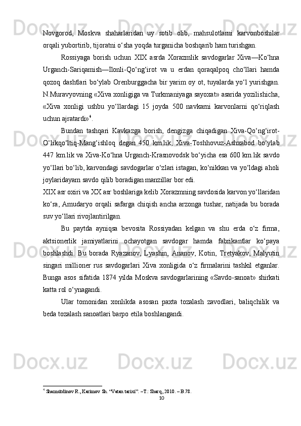 Novgorod,   Moskva   shaharlaridan   uy   sotib   olib,   mahsulotlarni   karvonboshilar
orqali yubortirib, tijoratni o‘sha yoqda turganicha boshqarib ham turishgan.
Rossiyaga   borish   uchun   XIX   asrda   Xorazmlik   savdogarlar   Xiva—Ko‘hna
Urganch-Sariqamish—Ilonli-Qo‘ng‘irot   va   u   erdan   qoraqalpoq   cho‘llari   hamda
qozoq dashtlari bo‘ylab Orenburggacha bir yarim oy ot, tuyalarda yo‘l yurishgan.
N.Muravyovning «Xiva xonligiga va Turkmaniyaga sayoxat» asarida yozilishicha,
«Xiva   xonligi   ushbu   yo‘llardagi   15   joyda   500   navkarni   karvonlarni   qo‘riqlash
uchun ajratardi» 4
.
Bundan   tashqari   Kavkazga   borish,   dengizga   chiqadigan   Xiva-Qo‘ng‘irot-
O‘likqo‘ltiq-Mang‘ishloq   degan   450   km.lik,   Xiva-Toshhovuz-Ashxabod   bo‘ylab
447 km.lik va Xiva-Ko‘hna Urganch-Krasnovodsk bo‘yicha esa 600 km.lik savdo
yo‘llari bo‘lib, karvondagi savdogarlar o‘zlari istagan, ko‘nikkan va yo‘ldagi aholi
joylaridayam savdo qilib boradigan manzillar bor edi.
XIX asr oxiri va XX asr boshlariga kelib Xorazmning savdosida karvon yo‘llaridan
ko‘ra,  Amudaryo  orqali  safarga   chiqish  ancha   arzonga   tushar,  natijada  bu  borada
suv yo‘llari rivojlantirilgan.
Bu   paytda   ayniqsa   bevosita   Rossiyadan   kelgan   va   shu   erda   o‘z   firma,
aktsionerlik   jamiyatlarini   ochayotgan   savdogar   hamda   fabrikantlar   ko‘paya
boshlashdi.   Bu   borada   Ryazanov,   Lyashin,   Ananov,   Kotin,   Tretyakov,   Malyutin
singari   millioner   rus   savdogarlari   Xiva   xonligida   o‘z   firmalarini   tashkil   etganlar.
Bunga asos  sifatida 1874 yilda Moskva  savdogarlarining «Savdo-sanoat»  shirkati
katta rol o‘ynagandi.
Ular   tomonidan   xonlikda   asosan   paxta   tozalash   zavodlari,   baliqchilik   va
beda tozalash sanoatlari barpo etila boshlangandi.
4
  Shamsitdinov R., Karimov Sh. “Vatan tarixi”.  –T.:  Sharq, 2010. – B.78.
10 