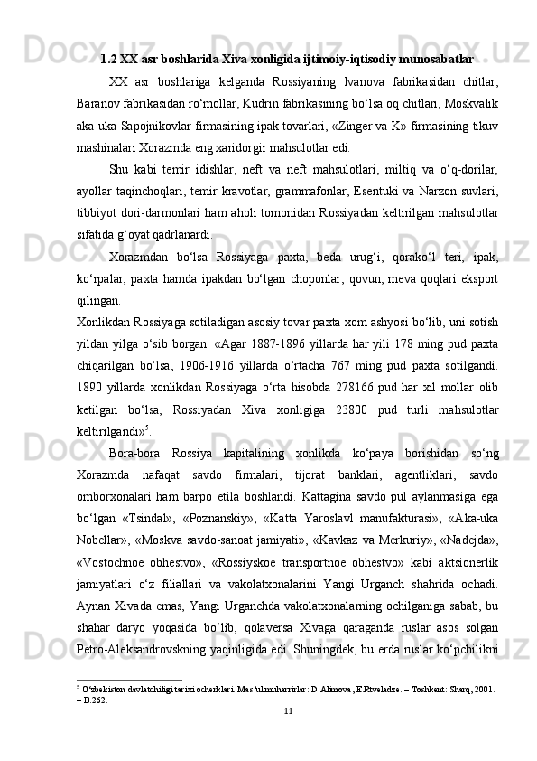 1.2 XX asr boshlarida Xiva xonligida ijtimoiy-iqtisodiy munosabatlar
XX   asr   boshlariga   kelganda   Rossiyaning   Ivanova   fabrikasidan   chitlar,
Baranov fabrikasidan ro‘mollar, Kudrin fabrikasining bo‘lsa oq chitlari, Moskvalik
aka-uka Sapojnikovlar firmasining ipak tovarlari, «Zinger va K» firmasining tikuv
mashinalari Xorazmda eng xaridorgir mahsulotlar edi.
Shu   kabi   temir   idishlar,   neft   va   neft   mahsulotlari,   miltiq   va   o‘q-dorilar,
ayollar   taqinchoqlari,  temir   kravotlar,  grammafonlar,  Esentuki  va  Narzon  suvlari,
tibbiyot   dori-darmonlari   ham   aholi   tomonidan  Rossiyadan   keltirilgan  mahsulotlar
sifatida g‘oyat qadrlanardi.
Xorazmdan   bo‘lsa   Rossiyaga   paxta,   beda   urug‘i,   qorako‘l   teri,   ipak,
ko‘rpalar,   paxta   hamda   ipakdan   bo‘lgan   choponlar,   qovun,   meva   qoqlari   eksport
qilingan.
Xonlikdan Rossiyaga sotiladigan asosiy tovar paxta xom ashyosi bo‘lib, uni sotish
yildan yilga o‘sib borgan. «Agar  1887-1896 yillarda har yili  178 ming pud paxta
chiqarilgan   bo‘lsa,   1906-1916   yillarda   o‘rtacha   767   ming   pud   paxta   sotilgandi.
1890   yillarda   xonlikdan   Rossiyaga   o‘rta   hisobda   278166   pud   har   xil   mollar   olib
ketilgan   bo‘lsa,   Rossiyadan   Xiva   xonligiga   23800   pud   turli   mahsulotlar
keltirilgandi» 5
.
Bora-bora   Rossiya   kapitalining   xonlikda   ko‘paya   borishidan   so‘ng
Xorazmda   nafaqat   savdo   firmalari,   tijorat   banklari,   agentliklari,   savdo
omborxonalari   ham   barpo   etila   boshlandi.   Kattagina   savdo   pul   aylanmasiga   ega
bo‘lgan   «Tsindal»,   «Poznanskiy»,   «Katta   Yaroslavl   manufakturasi»,   «Aka-uka
Nobellar»,   «Moskva   savdo-sanoat   jamiyati»,   «Kavkaz   va   Merkuriy»,   «Nadejda»,
«Vostochnoe   obhestvo»,   «Rossiyskoe   transportnoe   obhestvo»   kabi   aktsionerlik
jamiyatlari   o‘z   filiallari   va   vakolatxonalarini   Yangi   Urganch   shahrida   ochadi.
Aynan Xivada emas,  Yangi  Urganchda vakolatxonalarning ochilganiga  sabab, bu
shahar   daryo   yoqasida   bo‘lib,   qolaversa   Xivaga   qaraganda   ruslar   asos   solgan
Petro-Aleksandrovskning yaqinligida edi. Shuningdek, bu erda ruslar ko‘pchilikni
5
  O‘zbekiston davlatchiligi tarixi ocherklari. Mas’ul muharrirlar: D.Alimova, E.Rtveladze. – Toshkent: Sharq, 2001. 
– B.262.
11 