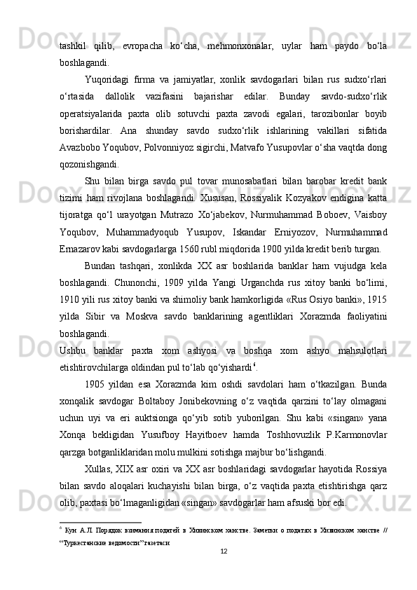 tashkil   qilib,   evropacha   ko‘cha,   mehmonxonalar,   uylar   ham   paydo   bo‘la
boshlagandi.
Yuqoridagi   firma   va   jamiyatlar,   xonlik   savdogarlari   bilan   rus   sudxo‘rlari
o‘rtasida   dallolik   vazifasini   bajarishar   edilar.   Bunday   savdo-sudxo‘rlik
operatsiyalarida   paxta   olib   sotuvchi   paxta   zavodi   egalari,   tarozibonlar   boyib
borishardilar.   Ana   shunday   savdo   sudxo‘rlik   ishlarining   vakillari   sifatida
Avazbobo Yoqubov, Polvonniyoz sigirchi, Matvafo Yusupovlar o‘sha vaqtda dong
qozonishgandi.
Shu   bilan   birga   savdo   pul   tovar   munosabatlari   bilan   barobar   kredit   bank
tizimi   ham   rivojlana   boshlagandi.   Xususan,   Rossiyalik   Kozyakov   endigina   katta
tijoratga   qo‘l   urayotgan   Mutrazo   Xo‘jabekov,   Nurmuhammad   Boboev,   Vaisboy
Yoqubov,   Muhammadyoqub   Yusupov,   Iskandar   Erniyozov,   Nurmuhammad
Ernazarov kabi savdogarlarga 1560 rubl miqdorida 1900 yilda kredit berib turgan.
Bundan   tashqari,   xonlikda   XX   asr   boshlarida   banklar   ham   vujudga   kela
boshlagandi.   Chunonchi,   1909   yilda   Yangi   Urganchda   rus   xitoy   banki   bo‘limi,
1910 yili rus xitoy banki va shimoliy bank hamkorligida «Rus Osiyo banki», 1915
yilda   Sibir   va   Moskva   savdo   banklarining   agentliklari   Xorazmda   faoliyatini
boshlagandi.
Ushbu   banklar   paxta   xom   ashyosi   va   boshqa   xom   ashyo   mahsulotlari
etishtirovchilarga oldindan pul to‘lab qo‘yishardi 6
.
1905   yildan   esa   Xorazmda   kim   oshdi   savdolari   ham   o‘tkazilgan.   Bunda
xonqalik   savdogar   Boltaboy   Jonibekovning   o‘z   vaqtida   qarzini   to‘lay   olmagani
uchun   uyi   va   eri   auktsionga   qo‘yib   sotib   yuborilgan.   Shu   kabi   «singan»   yana
Xonqa   bekligidan   Yusufboy   Hayitboev   hamda   Toshhovuzlik   P.Karmonovlar
qarzga botganliklaridan molu mulkini sotishga majbur bo‘lishgandi.
Xullas, XIX asr oxiri va XX asr boshlaridagi savdogarlar hayotida Rossiya
bilan   savdo   aloqalari   kuchayishi   bilan   birga,   o‘z   vaqtida   paxta   etishtirishga   qarz
olib, paxtasi bo‘lmaganligidan «singan» savdogarlar ham afsuski bor edi.
6
  Кун   А.Л.   Порядок   взимания   податей   в   Хивинском   ханстве.   Заметки   о   податях   в   Хивинском   ханстве   //
“Туркестанские ведомости” газетаси
12 