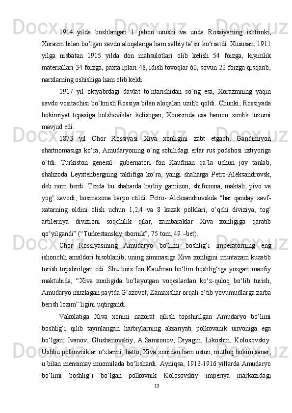 1914   yilda   boshlangan   1   jahon   urushi   va   unda   Rossiyaning   ishtiroki,
Xorazm bilan bo‘lgan savdo aloqalariga ham salbiy ta’sir ko‘rsatdi. Xususan, 1911
yilga   nisbatan   1915   yilda   don   mahsulotlari   olib   kelish   54   foizga,   kiyimlik
materiallari 34 foizga, paxta iplari 48, idish tovoqlar 60, sovun 22 foizga qisqarib,
narxlarning oshishiga ham olib keldi.
1917   yil   oktyabrdagi   davlat   to‘ntarishidan   so‘ng   esa,   Xorazmning   yaqin
savdo vositachisi bo‘lmish Rossiya bilan aloqalari uzilib qoldi. Chunki, Rossiyada
hokimiyat   tepasiga   bolsheviklar   kelishgan,   Xorazmda   esa   hamon   xonlik   tuzumi
mavjud edi.
1873   yil   Chor   Rossiyasi   Xiva   xonligini   zabt   etgach,   Gandimiyon
shartnomasiga   ko‘ra,   Amudaryoning   o‘ng   sohilidagi   erlar   rus   podshosi   ixtiyoriga
o‘tdi.   Turkiston   general-   gubernatori   fon   Kaufman   qa’la   uchun   joy   tanlab,
shahzoda   Leyxtenbergning   taklifiga   ko‘ra,   yangi   shaharga   Petro-Aleksandrovsk,
deb   nom   berdi.   Tezda   bu   shaharda   harbiy   garnizon,   shifoxona,   maktab,   pivo   va
yog‘   zavodi,   bosmaxona   barpo   etildi.   Petro-   Aleksandrovskda   “har   qanday   xavf-
xatarning   oldini   olish   uchun   1,2,4   va   8   kazak   polklari,   o‘qchi   diviziya,   tog‘
artilerriya   divizioni   soqchilik   qilar,   zambaraklar   Xiva   xonligiga   qaratib
qo‘yilgandi” (“Turkestanskiy sbornik”, 75 tom, 49 –bet).
Chor   Rossiyasining   Amudaryo   bo‘limi   boshlig‘i   imperatorning   eng
ishonchli amaldori hisoblanib, uning zimmasiga Xiva xonligini muntazam kuzatib
turish   topshirilgan   edi.   Shu   bois   fon   Kaufman   bo‘lim   boshlig‘iga   yozgan   maxfiy
maktubida,   “Xiva   xonligida   bo‘layotgan   voqealardan   ko‘z-quloq   bo‘lib   turish,
Amudaryo muzlagan paytda G‘azovot, Zamaxshar orqali o‘tib yovumudlarga zarba
berish lozim” ligini uqtirgandi. 
Vakolatiga   Xiva   xonini   nazorat   qilish   topshirilgan   Amudaryo   bo‘limi
boshlig‘i   qilib   tayinlangan   harbiylarning   aksariyati   polkovanik   unvoniga   ega
bo‘lgan:   Ivanov,   Glushanovskiy,   A.Samsonov,   Dryagin,   Likoshin,   Kolosovskiy.
Ushbu polkovniklar o‘zlarini, hatto, Xiva xonidan ham ustun, mutloq hokim sanar,
u bilan mensimay muomilada bo‘lishardi. Ayniqsa, 1913-1916 yillarda Amudaryo
bo‘limi   boshlig‘i   bo‘lgan   polkovnik   Kolosovskiy   imperiya   markazidagi
13 