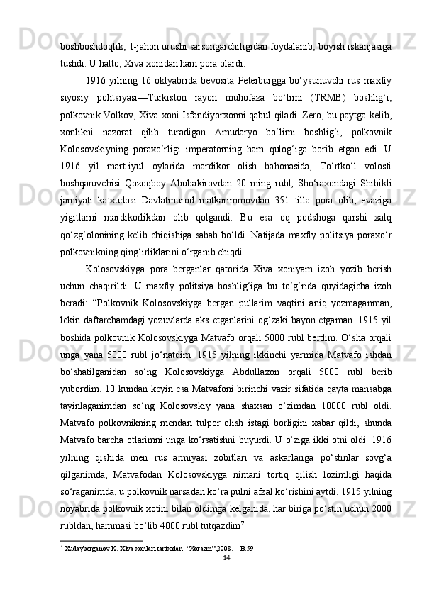 boshboshdoqlik, 1-jahon urushi sarsongarchiligidan foydalanib, boyish iskanjasiga
tushdi. U hatto, Xiva xonidan ham pora olardi.
1916   yilning   16   oktyabrida   bevosita   Peterburgga   bo‘ysunuvchi   rus   maxfiy
siyosiy   politsiyasi—Turkiston   rayon   muhofaza   bo‘limi   (TRMB)   boshlig‘i,
polkovnik Volkov, Xiva xoni Isfandiyorxonni qabul qiladi. Zero, bu paytga kelib,
xonlikni   nazorat   qilib   turadigan   Amudaryo   bo‘limi   boshlig‘i,   polkovnik
Kolosovskiyning   poraxo‘rligi   imperatorning   ham   qulog‘iga   borib   etgan   edi.   U
1916   yil   mart-iyul   oylarida   mardikor   olish   bahonasida,   To‘rtko‘l   volosti
boshqaruvchisi   Qozoqboy   Abubakirovdan   20   ming   rubl,   Sho‘raxondagi   Shibikli
jamiyati   katxudosi   Davlatmurod   matkarimmovdan   351   tilla   pora   olib,   evaziga
yigitlarni   mardikorlikdan   olib   qolgandi.   Bu   esa   oq   podshoga   qarshi   xalq
qo‘zg‘olonining kelib  chiqishiga  sabab  bo‘ldi. Natijada  maxfiy politsiya  poraxo‘r
polkovnikning qing‘irliklarini o‘rganib chiqdi.
Kolosovskiyga   pora   berganlar   qatorida   Xiva   xoniyam   izoh   yozib   berish
uchun   chaqirildi.   U   maxfiy   politsiya   boshlig‘iga   bu   to‘g‘rida   quyidagicha   izoh
beradi:   “Polkovnik   Kolosovskiyga   bergan   pullarim   vaqtini   aniq   yozmaganman,
lekin daftarchamdagi yozuvlarda aks etganlarini og‘zaki bayon etgaman. 1915 yil
boshida polkovnik Kolosovskiyga  Matvafo orqali  5000 rubl berdim. O‘sha orqali
unga   yana   5000   rubl   jo‘natdim.   1915   yilning   ikkinchi   yarmida   Matvafo   ishdan
bo‘shatilganidan   so‘ng   Kolosovskiyga   Abdullaxon   orqali   5000   rubl   berib
yubordim. 10 kundan keyin esa  Matvafoni  birinchi  vazir sifatida qayta mansabga
tayinlaganimdan   so‘ng   Kolosovskiy   yana   shaxsan   o‘zimdan   10000   rubl   oldi.
Matvafo   polkovnikning   mendan   tulpor   olish   istagi   borligini   xabar   qildi,   shunda
Matvafo barcha otlarimni unga ko‘rsatishni buyurdi. U o‘ziga ikki otni oldi. 1916
yilning   qishida   men   rus   armiyasi   zobitlari   va   askarlariga   po‘stinlar   sovg‘a
qilganimda,   Matvafodan   Kolosovskiyga   nimani   tortiq   qilish   lozimligi   haqida
so‘raganimda, u polkovnik narsadan ko‘ra pulni afzal ko‘rishini aytdi. 1915 yilning
noyabrida polkovnik xotini bilan oldimga kelganida, har biriga po‘stin uchun 2000
rubldan, hammasi bo‘lib 4000 rubl tutqazdim 7
.
7
 Xudayberganov K. Xiva xonlari tarixidan. “Xorazm”,2008. – B.59.
14 