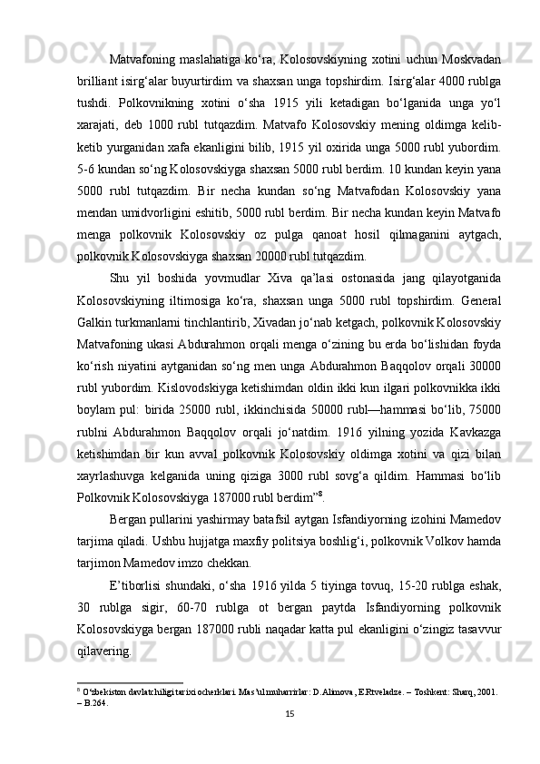 Matvafoning   maslahatiga   ko‘ra,   Kolosovskiyning   xotini   uchun   Moskvadan
brilliant isirg‘alar buyurtirdim va shaxsan unga topshirdim. Isirg‘alar 4000 rublga
tushdi.   Polkovnikning   xotini   o‘sha   1915   yili   ketadigan   bo‘lganida   unga   yo‘l
xarajati,   deb   1000   rubl   tutqazdim.   Matvafo   Kolosovskiy   mening   oldimga   kelib-
ketib yurganidan xafa ekanligini bilib, 1915 yil oxirida unga 5000 rubl yubordim.
5-6 kundan so‘ng Kolosovskiyga shaxsan 5000 rubl berdim. 10 kundan keyin yana
5000   rubl   tutqazdim.   Bir   necha   kundan   so‘ng   Matvafodan   Kolosovskiy   yana
mendan umidvorligini eshitib, 5000 rubl berdim. Bir necha kundan keyin Matvafo
menga   polkovnik   Kolosovskiy   oz   pulga   qanoat   hosil   qilmaganini   aytgach,
polkovnik Kolosovskiyga shaxsan 20000 rubl tutqazdim.
Shu   yil   boshida   yovmudlar   Xiva   qa’lasi   ostonasida   jang   qilayotganida
Kolosovskiyning   iltimosiga   ko‘ra,   shaxsan   unga   5000   rubl   topshirdim.   General
Galkin turkmanlarni tinchlantirib, Xivadan jo‘nab ketgach, polkovnik Kolosovskiy
Matvafoning ukasi  Abdurahmon orqali menga o‘zining bu erda bo‘lishidan foyda
ko‘rish   niyatini   aytganidan   so‘ng   men  unga   Abdurahmon  Baqqolov   orqali   30000
rubl yubordim. Kislovodskiyga ketishimdan oldin ikki kun ilgari polkovnikka ikki
boylam   pul:   birida   25000   rubl,   ikkinchisida   50000   rubl—hammasi   bo‘lib,   75000
rublni   Abdurahmon   Baqqolov   orqali   jo‘natdim.   1916   yilning   yozida   Kavkazga
ketishimdan   bir   kun   avval   polkovnik   Kolosovskiy   oldimga   xotini   va   qizi   bilan
xayrlashuvga   kelganida   uning   qiziga   3000   rubl   sovg‘a   qildim.   Hammasi   bo‘lib
Polkovnik Kolosovskiyga 187000 rubl berdim” 8
.
Bergan pullarini yashirmay batafsil aytgan Isfandiyorning izohini Mamedov
tarjima qiladi. Ushbu hujjatga maxfiy politsiya boshlig‘i, polkovnik Volkov hamda
tarjimon Mamedov imzo chekkan.
E’tiborlisi   shundaki,  o‘sha  1916  yilda  5  tiyinga  tovuq,  15-20  rublga  eshak,
30   rublga   sigir,   60-70   rublga   ot   bergan   paytda   Isfandiyorning   polkovnik
Kolosovskiyga bergan 187000 rubli naqadar katta pul ekanligini o‘zingiz tasavvur
qilavering.
8
  O‘zbekiston davlatchiligi tarixi ocherklari. Mas’ul muharrirlar: D.Alimova, E.Rtveladze. – Toshkent: Sharq, 2001. 
– B.264.
15 