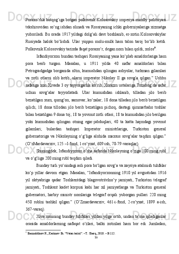 Poraxo‘rlik botqog‘iga botgan polkovnik Kolosovskiy imperiya maxfiy politsiyasi
tekshiruvidan so‘ng ishdan olinadi va Rossiyaning ichki guberniyalariga xizmatga
yuboriladi. Bu orada 1917 yildagi dolg‘ali davr boshlanib, er-xotin Kolosovskiylar
Rusiyada   halok   bo‘lishdi.   Ular   yiqqan   molu-mulk   ham   talon   taroj   bo‘lib   ketdi.
Polkovnik Kolosovskiy tarixda faqat poraxo‘r, degan nom bilan qoldi, xolos 9
.
Isfandiyorxon bundan tashqari Rossiyaning yana ko‘plab amaldorlariga ham
pora   berib   turgan.   Masalan,   u   1911   yilda   40   nafar   amaldorlari   bilan
Petrogradgadga   borganida   oltin,   kumushdan   qilingan   ashyolar,   turkman   gilamlari
va   zotli   otlarni   olib   ketib,   ularni   imperator   Nikolay   II   ga   sovg‘a   qilgan.”   Ushbu
safariga xon Xivada 3 oy tayyorgarlik ko‘rib, Xorazm ustalariga Tozabog‘da safar
uchun   sovg‘alar   tayyorlatadi.   Ular   kumushdan   ishlanib,   tilladan   jilo   berib
bezatilgan xum, qumg‘on, samovar, ko‘zalar; 18 dona tilladan jilo berib bezatilgan
qilich;   18   dona   tillodan   jilo   berib   bezatilgan   pichoq,   dastagi   qimmatbaho   toshlar
bilan bezatilgan 9 dona toj; 18 ta yovmut zotli otlari; 18 ta kumushdan jilo berilgan
yoki   kumushdan   qilingan   otning   egar-jabduqlari;   40   ta   katta   hajmdagi   yovmut
gilamlari;   bulardan   tashqari   Imperator   ministrlariga,   Turkiston   general
gubernatoriga   va   Nikolayning   o‘g‘liga   alohida   maxsus   sovg‘alar   taqdim   qilgan.”
(O‘zMardavarxiv, 125 –I-fond, 1-ro‘yxat, 609-ish, 78-79-varaqlar).
Shuningdek, Isfandiyorxon o‘sha safarida Nikolayning o‘ziga 100 ming rubl
va o‘g‘liga 200 ming rubl taqdim qiladi.
Bunday turli yo‘sindagi asli pora bo‘lgan sovg‘a va xayriya atalmish tuhfalar
ko‘p   yillar   davom   etgan.   Masalan,   “Isfandiyorxonning   1910   yil   avgustidan   1916
yil   oktyabriga   qadar   Toshkentdagi   blagovotritelno‘y   jamiyati,   Turkiston   telegraf
jamiyati,   Toshkent   kadet   korpusi   kabi   har   xil   jamiyatlarga   va   Turkiston   general
gubernatori,   harbiy   ministr   nomlariga   telegraf   orqali   yuborgan   pullari   220   ming
450   rublni   tashkil   qilgan.”   (O‘Zmardavarxiv,   461-i-fond,   2-ro‘yxat,   1899   a-ish,
367-varaq).
Xiva xonining bunday tuhfalari yildan yilga ortib, undan ta’ma qiladiganlar
orasida   amaldorlarning   nafaqat   o‘zlari,   balki   xotinlari   ham   bor   edi.   Jumladan,
9
  Shamsitdinov R., Karimov Sh. “Vatan tarixi”.  –T.:  Sharq, 2010. – B.112.
16 
