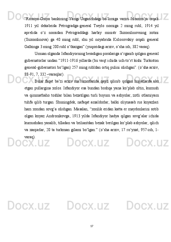“Rossiya-Osiyo   bankining   Yangi   Urganchdagi   bo‘limiga   vaziri   Islomxo‘ja   orqali
1911   yil   dekabrida   Petrogradga-general   Tseylo   nomiga   2   ming   rubl,   1914   yil
aprelida   o‘z   nomidan   Petrograddagi   harbiy   ministr   Suxomlinovning   xotini
(Suxomlinova)   ga   40   ming   rubl,   shu   yil   noyabrida   Kolosovskiy   orqali   general
Galkinga 3 ming 200 rubl o‘tkazgan” (yuqoridagi arxiv, o‘sha ish, 382 varaq).
Umuan olganda Isfandiyorning beradigan poralariga o‘rganib qolgan general
gubernatorlar undan “1911-1916 yillarda (bu vaqt ichida uch-to‘rt kishi Turkiston
general-gubernatori bo‘lgan) 257 ming rubldan ortiq pulini olishgan”. (o‘sha arxiv,
88-91, 7, 332 –varaqlar).
Bular   faqat   ba’zi   arxiv   ma’lumotlarida   qayd   qilinib   qolgan   hujjatlarda   aks
etgan pullargina xolos. Isfandiyor esa bundan boshqa yana ko‘plab oltin, kumush
va qimmatbaho toshlar  bilan bezatilgan turli  buyum  va ashyolar, zotli  otlarniyam
tuhfa   qilib   turgan.   Shuningdek,   nafaqat   amaldorlar,   balki   oliynasab   rus   knyazlari
ham xondan sovg‘a olishgan. Masalan, “xonlik eridan katta er maydonlarini sotib
olgan   knyaz   Andronikovga,   1913   yilda   Isfandiyor   hadya   qilgan   sovg‘alar   ichida
kumushdan yasalib, tilladan va briliantdan bezak berilgan ko‘plab ashyolar, qilich
va xanjarlar, 20  ta  turkman  gilami   bo‘lgan.”  (o‘sha   arxiv,  17 ro‘yxat,  957-ish,  1-
varaq).
17 