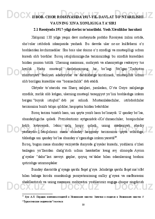 II BOB.  CHOR ROSSIYASIDA 1917-YIL DAVLAT TO‘NTARILISHI
VA UNING XIVA XONLIGIGA TA’SIRI
2.1 Rossiyada 1917-yilgi davlat to‘ntarilishi. Yosh Xivaliklar harakati
Xalqimiz   130   yilga   yaqin   davr   mobaynida   podsho   Rossiyasi   zulmi   ostida,
sho‘rolar   istibdodi   iskanjasida   yashadi.   Bu   davrda   ular   ne-ne   kulfatlarni   o‘z
boshlaridan kechirmadilar. Shu bois ular doimo o‘z ozodligi va mustaqilligi uchun
kurash   olib   bordilar.   Biroq   istiqlolimizgacha   tariximizdagi   bu   ozodlik   kurashlari
bizdan   pinxon   tutildi.   Ularning   mazmuni,   mohiyati   va   ahamiyatiga   reaksiyey   tus
berildi.   Hatto   mustaqil   davlatimizning   bir   bo‘lagi   bo‘lgan   “Turkiston
muxtoriyati”   faoliyati   adabiyotlar   va   darsliklarga   kiritilmadi,   mustaqillik   uchun
olib borilgan kurashlar esa   “bosmachilik”   deb ataldi.
Oktyabr   to‘ntarishi   esa   Sharq   xalqlari,   jumladan,   O‘rta   Osiyo   xalqlariga
ozodlik, xurlik olib kelgan, ularning mustaqil taraqqiyot yo‘lini boshlashga imkon
bergan   “buyuk   istiqbol”   deb   jar   solindi.   Mustamlakachilar,   istibdodchilar
tariximizni buzib talqin qildilar, haqiqatni bizdan bekitdilar.
Biroq tarixni tuzatib ham, uni qayta yozib ham bo‘lmaydi. U qanday bo‘lsa,
shundayligicha   qoladi.   Prezidentimiz   aytganidek   «Ko‘chmanchilar,   bosqinchilar
kelib   ketaveradi,   lekin   xalq   boqiy   qoladi,   uning   madaniyati   abadiy
yashaydi». 1   Istiqlolimiz   mana   shunday   haqqoniy   tariximizni   qayta   ochishga,
tiklashga uni qanday bo‘lsa shunday o‘rganishga imkon yaratdi 10
.
Biroq, bugun mana shunday vaziyatda dunyoda g‘oyalar kurashi, yoshlarni o‘zlari
tanlagan   yo‘llaridan   chalg‘itish   uchun   harakatlar   keng   avj   olmoqda.   Ayrim
g‘oyalar   “daho”lari   xavoyi   gaplar,   quyuq   va’dalar   bilan   odamlarning   boshini
qotirishga urinmoqdalar.
Bunday sharoitda g‘oyaga qarshi faqat g‘oya. Jaholatga qarshi faqat ma’rifat
bilan   bahsga   kirishi   mumkinligi   jamiyatimizning   milliy   g‘oyasi   va   mafkurasini
shakllantirish va uning mazmuni mohiyatini yoshlarimiz ongiga chuqur singdirish
10
  Кун   А.Л.   Порядок   взимания   податей   в   Хивинском   ханстве.   Заметки   о   податях   в   Хивинском   ханстве   //
“Туркестанские ведомости” газетаси
18 