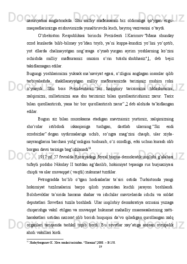 zaruriyatini   anglatmokda.   Shu   milliy   mafkuramiz   biz   oldimizga   qo‘ygan   ezgu-
maqsadlarimizga erishuvimizda yunaltiruvchi kuch, bayroq vazivasini o‘taydi.
O‘zbekiston   Respublikasi   birinchi   Prezidenti   I.Karimov   "Mana   shunday
ozod   kunlarda   bilib-bilmay   yo‘ldan   toyib,   ya’ni   kuppa-kundizi   yo‘lini   yo‘qotib,
yot   ellarda   chalinayotgan   nog‘oraga   o‘ynab   yurgan   ayrim   yoshlarning   ko‘zini
ochishda   milliy   mafkuramiz   muxim   o‘rin   tutishi   shubhasiz" 1 ,   deb   bejiz
takidlamagan edilar.
Bugungi  yoshlarimizni yuksak ma’naviyat  egasi, o‘zligini  anglagan insonlar qilib
tarbiyalashda,   shakllanayotgan   milliy   mafkuramizda   tariximiz   muhim   rolni
o‘ynaydi.   Shu   bois   Prezidentimiz   “biz   haqqoniy   tariximizni   tiklashimizni,
xalqimizni,   millatimizni   ana   shu   tariximiz   bilan   qurollantirishimiz   zarur.   Tarix
bilan   qurollantirish,   yana   bir   bor   qurollantirish   zarur” , 2   deb   alohida   ta’kidlangan
edilar.
Bugun   siz   bilan   muxokama   etadigan   mavzuimiz   yurtimiz,   xalqimizning
sho‘rolar   istibdodi   iskanjasiga   tushgan,   dastlab   ularning   “Siz   endi
ozodsizlar”   degan   uydirmalariga   uchib,   so‘ngra   mag‘zini   chaqib,   ular   xiyla-
nayranglarini barchasi yolg‘onligini tushunib, o‘z ozodligi, erki uchun kurash olib
borgan davri tarixiga bag‘ishlanadi 11
.
1917 yil 27 fevralda Rossiyadagi fevral burjua-demokratik inqilobi g‘alabasi
tufayli   podsho   Nikolay   II   taxtdan   ag‘darilib,   hokimiyat   tepasiga   rus   burjuaziyasi
chiqdi va ular muvaqqat ( vaqtli) xukumat tuzdilar.
Petrogradda   bo‘lib   o‘tgan   hodisalarlar   ta’siri   ostida   Turkistonda   yangi
hokimiyat   tuzilmalarini   barpo   qilish   yuzasidan   kuchli   jarayon   boshlandi.
Bolsheviklar   ta’sirida   hamma   shahar   va   ishchilar   mavzelarida   ishchi   va   soldat
deputatlari   Sovetlari   tuzila   boshladi.   Ular   inqilobiy   demokratiya   orzusini   yuzaga
chiqarishga   vakil   etilgan   va   muvaqqat   hukumat   mahalliy   muassasalarining   xatti-
harakatlari   ustidan  nazorat  olib  borish  huquqini   da’vo  qiladigan qurollangan  xalq
organlari   tariqasida   tashkil   topib   bordi.   Bu   sovetlar   xay’atiga   asosan   ovrupalik
aholi vakillari kirdi.
11
 Xudayberganov K. Xiva xonlari tarixidan. “Xorazm”,2008. – B.158.
19 