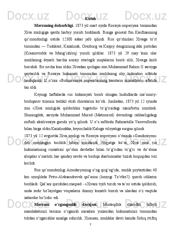 Kirish
Mavzuning dolzarbligi.  1873 yil mart oyida Rossiya imperiyasi tomonidan
Xiva   xonligiga   qarshi   harbiy   yurish   boshlandi.   Bunga   general   fon   Kaufmanning
qo‘mondonligi   ostida   12300   askar   jalb   qilindi.   Rus   qo‘shinlari   Xivaga   to‘rt
tomondan — Toshkent, Kazalinsk, Orenburg va Kaspiy dengizining ikki portidan
(Krasnovodsk   va   Mang‘ishloq)   yurish   qildilar.   1873   yil   29   may   kuni   ular
xonlikning   deyarli   barcha   asosiy   strategik   nuqtalarini   bosib   olib,   Xivaga   kirib
borishdi. Bir necha kun oldin Xivadan qochgan xon Muhammad Rahim II saroyga
qaytarildi   va   Rossiya   hukumati   tomonidan   xonlikning   oliy   hukmdori   sifatida
tasdiqlandi.   U   o‘zini   «Butunrossiya   imperatorining   kamtarin   xizmatkori»   sifatida
tan oldi.
Keyingi   haftalarda   rus   hokimiyati   bosib   olingan   hududlarda   ma’muriy-
boshqaruv   tizimini   tashkil   etish   choralarini   ko‘rdi.   Jumladan,   1873   yil   12   iyunda
xon   «Xiva   xonligida   quldorlikni   tugatish»   to‘g‘risidagi   manifestni   imzoladi.
Shuningdek,   saroyda   Muhammad   Murod   (Matmurod)   devonbegi   rahbarligidagi
nufuzli  aksilrossiya  guruhi  yo‘q qilindi. U o‘z safdoshi  Rahmatulla Yasovulboshi
bilan birga oldin Kazalinskka, keyinchalik Kaluga viloyatiga surgun qilindi.
1873 yil 12 avgustda Xiva xonligi va Rossiya imperiyasi o‘rtasida «Gandimiyon»
deb   nomlangan   tinchlik   bitimi   imzolandi.   Hujjatga   ko‘ra,   Xiva   xoni   rus
hukumatining   ruxsatisiz   qo‘shni   davlatlar   bilan   to‘g‘ridan   to‘g‘ri   va   do‘stona
aloqalar o‘rnatish, har qanday savdo va boshqa shartnomalar tuzish huquqidan voz
kechdi.
Rus  qo‘mondonligi  Amudaryoning o‘ng qirg‘og‘ida, xonlik poytaxtidan 40
km   uzoqlikda   Petro-Aleksandrovsk   qal’asini   (hozirgi   To‘rtko‘l)   qurish   ishlarini
boshladi. Qal’ani qurishdan maqsad - «Xivani tiyib turish va ta’sir ostida qoldirish,
unda   sodir   bo‘layotgan   voqealarni   doimiy   kuzatib   borish   va   ulardan   o‘z   vaqtida
xabardor bo‘lish» edi.
Mavzuni   o‘rganganlik   darajasi.   Mustaqillik   sharofati   tufayli
mamlakatimiz   tarixini   o‘rganish   masalasi   yuzasidan   hukumatimiz   tomonidan
tubdan o‘zgarishlar amalga oshirildi. Xususan, xonliklar davri hamda Sobiq ittifoq
2 