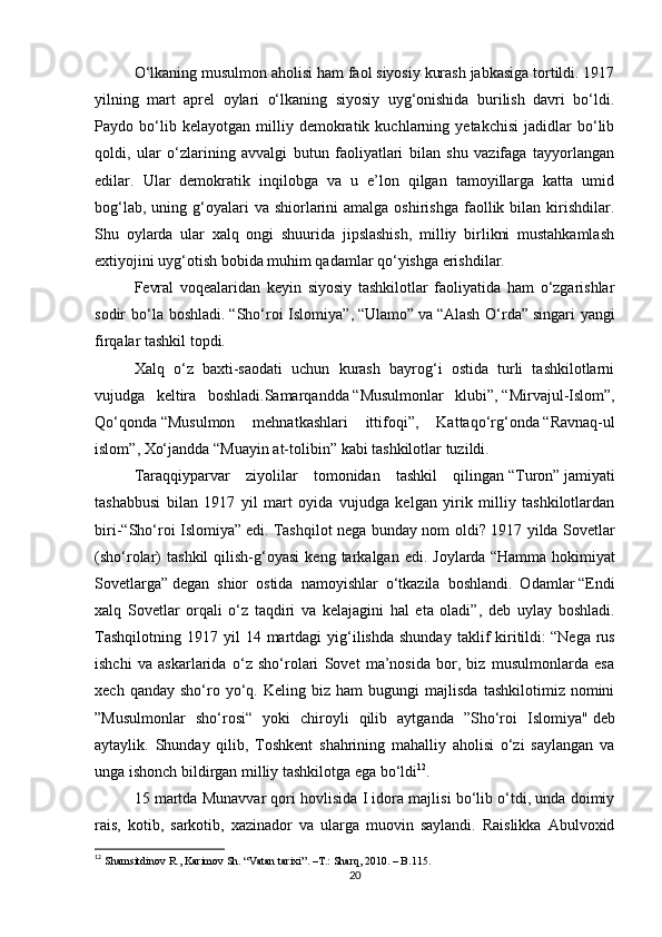 O‘lkaning musulmon aholisi ham faol siyosiy kurash jabkasiga tortildi. 1917
yilning   mart   aprel   oylari   o‘lkaning   siyosiy   uyg‘onishida   burilish   davri   bo‘ldi.
Paydo   bo‘lib   kelayotgan   milliy   demokratik   kuchlarning   yetakchisi   jadidlar   bo‘lib
qoldi,   ular   o‘zlarining   avvalgi   butun   faoliyatlari   bilan   shu   vazifaga   tayyorlangan
edilar.   Ular   demokratik   inqilobga   va   u   e’lon   qilgan   tamoyillarga   katta   umid
bog‘lab,  uning g‘oyalari  va  shiorlarini   amalga  oshirishga  faollik  bilan kirishdilar.
Shu   oylarda   ular   xalq   ongi   shuurida   jipslashish,   milliy   birlikni   mustahkamlash
extiyojini uyg‘otish bobida muhim qadamlar qo‘yishga erishdilar.
Fevral   voqealaridan   keyin   siyosiy   tashkilotlar   faoliyatida   ham   o‘zgarishlar
sodir  bo‘la boshladi.   “Sho‘roi  Islomiya” ,   “Ulamo”   va   “Alash  O‘rda”   singari  yangi
firqalar tashkil topdi.
Xalq   o‘z   baxti-saodati   uchun   kurash   bayrog‘i   ostida   turli   tashkilotlarni
vujudga   keltira   boshladi.Samarqandda   “Musulmonlar   klubi” ,   “Mirvajul-Islom” ,
Qo‘qonda   “Musulmon   mehnatkashlari   ittifoqi” ,   Kattaqo‘rg‘onda   “Ravnaq-ul
islom” , Xo‘jandda   “Muayin at-tolibin”   kabi tashkilotlar tuzildi.
Taraqqiyparvar   ziyolilar   tomonidan   tashkil   qilingan   “Turon”   jamiyati
tashabbusi   bilan   1917   yil   mart   oyida   vujudga   kelgan   yirik   milliy   tashkilotlardan
biri- “Sho‘roi Islomiya”   edi. Tashqilot nega bunday nom oldi? 1917 yilda Sovetlar
(sho‘rolar)   tashkil   qilish-g‘oyasi   keng   tarkalgan  edi.   Joylarda   “Hamma   hokimiyat
Sovetlarga”   degan   shior   ostida   namoyishlar   o‘tkazila   boshlandi.   Odamlar   “Endi
xalq   Sovetlar   orqali   o‘z   taqdiri   va   kelajagini   hal   eta   oladi” ,   deb   uylay   boshladi.
Tashqilotning   1917  yil  14  martdagi  yig‘ilishda  shunday   taklif  kiritildi:   “Nega  rus
ishchi   va   askarlarida   o‘z   sho‘rolari   Sovet   ma’nosida   bor,   biz   musulmonlarda   esa
xech   qanday  sho‘ro   yo‘q.   Keling  biz   ham   bugungi   majlisda   tashkilotimiz   nomini
”Musulmonlar   sho‘rosi“   yoki   chiroyli   qilib   aytganda   ”Sho‘roi   Islomiya"   deb
aytaylik.   Shunday   qilib,   Toshkent   shahrining   mahalliy   aholisi   o‘zi   saylangan   va
unga ishonch bildirgan milliy tashkilotga ega bo‘ldi 12
.
15 martda Munavvar qori hovlisida I idora majlisi bo‘lib o‘tdi, unda doimiy
rais,   kotib,   sarkotib,   xazinador   va   ularga   muovin   saylandi.   Raislikka   Abulvoxid
12
  Shamsitdinov R., Karimov Sh. “Vatan tarixi”.  –T.:  Sharq, 2010. – B.115.
20 