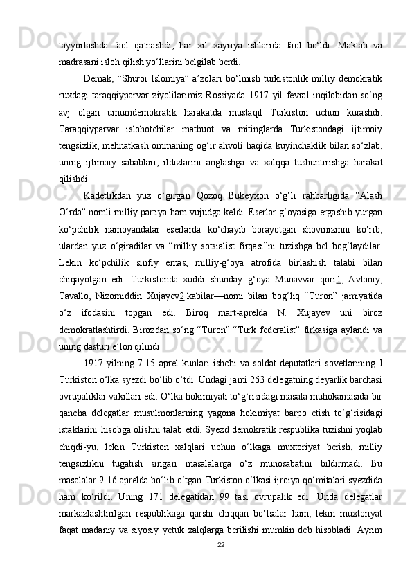 tayyorlashda   faol   qatnashdi,   har   xil   xayriya   ishlarida   faol   bo‘ldi.   Maktab   va
madrasani isloh qilish yo‘llarini belgilab berdi.
Demak,   “Shuroi   Islomiya”   a’zolari   bo‘lmish   turkistonlik   milliy   demokratik
ruxdagi   taraqqiyparvar   ziyolilarimiz   Rossiyada   1917   yil   fevral   inqilobidan   so‘ng
avj   olgan   umumdemokratik   harakatda   mustaqil   Turkiston   uchun   kurashdi.
Taraqqiyparvar   islohotchilar   matbuot   va   mitinglarda   Turkistondagi   ijtimoiy
tengsizlik, mehnatkash  ommaning og‘ir  ahvoli  haqida kuyinchaklik bilan so‘zlab,
uning   ijtimoiy   sabablari,   ildizlarini   anglashga   va   xalqqa   tushuntirishga   harakat
qilishdi.
Kadetlikdan   yuz   o‘girgan   Qozoq   Bukeyxon   o‘g‘li   rahbarligida   “Alash
O‘rda” nomli milliy partiya ham vujudga keldi. Eserlar g‘oyasiga ergashib yurgan
ko‘pchilik   namoyandalar   eserlarda   ko‘chayib   borayotgan   shovinizmni   ko‘rib,
ulardan   yuz   o‘giradilar   va   “milliy   sotsialist   firqasi”ni   tuzishga   bel   bog‘laydilar.
Lekin   ko‘pchilik   sinfiy   emas,   milliy-g‘oya   atrofida   birlashish   talabi   bilan
chiqayotgan   edi.   Turkistonda   xuddi   shunday   g‘oya   Munavvar   qori 1 ,   Avloniy,
Tavallo,   Nizomiddin   Xujayev 2   kabilar—nomi   bilan   bog‘liq   “Turon”   jamiyatida
o‘z   ifodasini   topgan   edi.   Biroq   mart-aprelda   N.   Xujayev   uni   biroz
demokratlashtirdi.   Birozdan   so‘ng   “Turon”   “Turk   federalist”   firkasiga   aylandi   va
uning dasturi e’lon qilindi.
1917   yilning   7-15   aprel   kunlari   ishchi   va   soldat   deputatlari   sovetlarining   I
Turkiston o‘lka syezdi bo‘lib o‘tdi. Undagi jami 263 delegatning deyarlik barchasi
ovrupaliklar vakillari edi. O‘lka hokimiyati to‘g‘risidagi masala muhokamasida bir
qancha   delegatlar   musulmonlarning   yagona   hokimiyat   barpo   etish   to‘g‘risidagi
istaklarini hisobga olishni talab etdi. Syezd demokratik respublika tuzishni yoqlab
chiqdi-yu,   lekin   Turkiston   xalqlari   uchun   o‘lkaga   muxtoriyat   berish,   milliy
tengsizlikni   tugatish   singari   masalalarga   o‘z   munosabatini   bildirmadi.   Bu
masalalar 9-16 aprelda bo‘lib o‘tgan Turkiston o‘lkasi ijroiya qo‘mitalari syezdida
ham   ko‘rildi.   Uning   171   delegatidan   99   tasi   ovrupalik   edi.   Unda   delegatlar
markazlashtirilgan   respublikaga   qarshi   chiqqan   bo‘lsalar   ham,   lekin   muxtoriyat
faqat   madaniy   va   siyosiy   yetuk   xalqlarga   berilishi   mumkin   deb   hisobladi.   Ayrim
22 