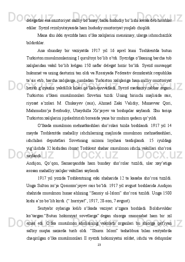 delegatlar esa muxtoriyat milliy bo‘lmay, balki hududiy bo‘lishi kerak deb hisoblar
edilar. Syezd rezolyutsiyasida ham hududiy muxtoriyat yoqlab chiqildi.
Mana shu ikki syezdda ham o‘lka xalqlarini mensimay, ularga ishonchsizlik
bildirdilar.
Ana   shunday   bir   vaziyatda   1917   yil   16   aprel   kuni   Toshkentda   butun
Turkiston musulmonlarining I qurultoyi bo‘lib o‘tdi. Syezdga o‘lkaning barcha tub
xalqlaridan   vakil   bo‘lib   kelgan   150   nafar   delegat   hozir   bo‘ldi.   Syezd   muvaqqat
hukumat va uning dasturini tan oldi va Rossiyada Federativ demokratik respublika
ta’sis etib, barcha xalqlarga, jumladan Turkiston xalqlariga ham milliy muxtoriyat
berish g‘oyasini  yakdillik bilan qo‘llab-quvvatladi. Syezd markaziy rahbar organ-
Turkiston   o‘lkasi   musulmonlari   Sovetini   tuzdi:   Uning   birinchi   majlisida   rais,
riyosat   a’zolari   M.   Chukayev   (rais),   Ahmad   Zaki   Validiy,   Munavvar   Qori,
Mahmudxo‘ja   Bexbudiy,   Ubaydulla   Xo‘jayev   va   boshqalar   saylandi.   Shu   tariqa
Turkiston xalqlarini jipslashtirish borasida yana bir muhim qadam qo‘yildi.
O‘lkada   musulmon   mehnatkashlari   sho‘rolari   tuzila   boshlandi.   1917   yil   14
mayda   Toshkentda   mahalliy   ishchilarning   majlisida   musulmon   mehnatkashlari,
ishchilari   deputatlari   Sovetining   nizomi   loyihasi   tasdiqlandi.   15   iyuldagi
yig‘ilishda 32 kishidan iborat Toshkent shahar musulmon ishchi vakillari sho‘rosi
saylandi.
Andijon,   Qo‘qon,   Samarqandda   ham   bunday   sho‘rolar   tuzildi,   ular   xay’atiga
asosan mahalliy xalqlar vakillari saylandi.
1917   yil   yozida   Toshkentning   eski   shaharida   12   ta   kasaba   sho‘rosi   tuzildi.
Unga Sulton xo‘ja Qosimxo‘jayev rais bo‘ldi. 1917 yil avgust boshlarida Andijon
shahrida musulmon hunar ahlining “Sanoiy ul-Islom” sho‘rosi tuzildi. Unga 1500
kishi a’zo bo‘lib kirdi. (“ hurriyat”, 1917, 28-son, 7 avgust).
Sentyabr   oylariga   kelib   o‘lkada   vaziyat   o‘zgara   boshladi.   Bolsheviklar
ko‘targan   “Butun   hokimiyat   sovetlarga”   degan   shiorga   munosabat   ham   bir   xil
emas   edi.   O‘lka   musulmon   aholisining   vakolatli   organlari   bu   shiorga   qat’iyan
salbiy   nuqtai   nazarda   turib   oldi.   “Shuroi   Islom”   tashabbusi   bilan   sentyabrda
chaqirilgan   o‘lka   musulmonlari   II   syezdi   hokimiyatni   soldat,   ishchi   va   dehqonlar
23 