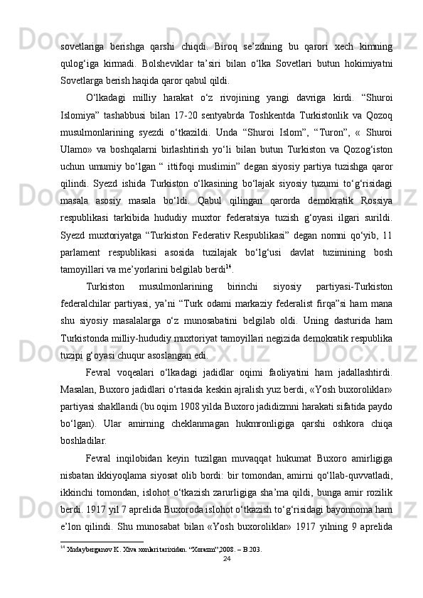 sovetlariga   berishga   qarshi   chiqdi.   Biroq   se’zdning   bu   qarori   xech   kimning
qulog‘iga   kirmadi.   Bolsheviklar   ta’siri   bilan   o‘lka   Sovetlari   butun   hokimiyatni
Sovetlarga berish haqida qaror qabul qildi.
O‘lkadagi   milliy   harakat   o‘z   rivojining   yangi   davriga   kirdi.   “Shuroi
Islomiya”   tashabbusi   bilan   17-20   sentyabrda   Toshkentda   Turkistonlik   va   Qozoq
musulmonlarining   syezdi   o‘tkazildi.   Unda   “Shuroi   Islom”,   “Turon”,   «   Shuroi
Ulamo»   va   boshqalarni   birlashtirish   yo‘li   bilan   butun   Turkiston   va   Qozog‘iston
uchun   umumiy   bo‘lgan   “   ittifoqi   muslimin”   degan   siyosiy   partiya   tuzishga   qaror
qilindi.   Syezd   ishida   Turkiston   o‘lkasining   bo‘lajak   siyosiy   tuzumi   to‘g‘risidagi
masala   asosiy   masala   bo‘ldi.   Qabul   qilingan   qarorda   demokratik   Rossiya
respublikasi   tarkibida   hududiy   muxtor   federatsiya   tuzish   g‘oyasi   ilgari   surildi.
Syezd   muxtoriyatga   “Turkiston   Federativ   Respublikasi”   degan   nomni   qo‘yib,   11
parlament   respublikasi   asosida   tuzilajak   bo‘lg‘usi   davlat   tuzimining   bosh
tamoyillari va me’yorlarini belgilab berdi 14
.
Turkiston   musulmonlarining   birinchi   siyosiy   partiyasi-Turkiston
federalchilar   partiyasi,   ya’ni   “Turk   odami   markaziy   federalist   firqa”si   ham   mana
shu   siyosiy   masalalarga   o‘z   munosabatini   belgilab   oldi.   Uning   dasturida   ham
Turkistonda milliy-hududiy muxtoriyat tamoyillari negizida demokratik respublika
tuzipi g‘oyasi chuqur asoslangan edi.
Fevral   voqealari   o‘lkadagi   jadidlar   oqimi   faoliyatini   ham   jadallashtirdi.
Masalan, Buxoro jadidlari o‘rtasida keskin ajralish yuz berdi, «Yosh buxoroliklar»
partiyasi shakllandi (bu oqim 1908 yilda Buxoro jadidizmni harakati sifatida paydo
bo‘lgan).   Ular   amirning   cheklanmagan   hukmronligiga   qarshi   oshkora   chiqa
boshladilar.
Fevral   inqilobidan   keyin   tuzilgan   muvaqqat   hukumat   Buxoro   amirligiga
nisbatan ikkiyoqlama siyosat  olib bordi: bir  tomondan, amirni qo‘llab-quvvatladi,
ikkinchi   tomondan,   islohot   o‘tkazish   zarurligiga   sha’ma   qildi,   bunga   amir   rozilik
berdi. 1917 yil 7 aprelida Buxoroda islohot o‘tkazish to‘g‘risidagi bayonnoma ham
e’lon   qilindi.   Shu   munosabat   bilan   «Yosh   buxoroliklar»   1917   yilning   9   aprelida
14
 Xudayberganov K. Xiva xonlari tarixidan. “Xorazm”,2008. – B.203.
24 