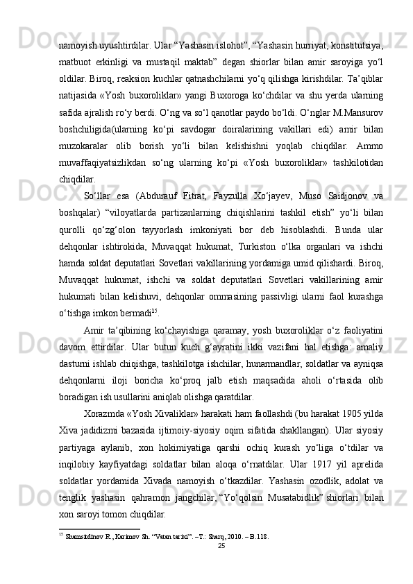 namoyish uyushtirdilar. Ular “Yashasin islohot”, “Yashasin hurriyat, konstitutsiya,
matbuot   erkinligi   va   mustaqil   maktab”   degan   shiorlar   bilan   amir   saroyiga   yo‘l
oldilar. Biroq, reaksion kuchlar qatnashchilarni yo‘q qilishga kirishdilar. Ta’qiblar
natijasida   «Yosh   buxoroliklar»   yangi   Buxoroga   ko‘chdilar   va   shu   yerda   ularning
safida ajralish ro‘y berdi. O‘ng va so‘l qanotlar paydo bo‘ldi. O‘nglar M.Mansurov
boshchiligida(ularning   ko‘pi   savdogar   doiralarining   vakillari   edi)   amir   bilan
muzokaralar   olib   borish   yo‘li   bilan   kelishishni   yoqlab   chiqdilar.   Ammo
muvaffaqiyatsizlikdan   so‘ng   ularning   ko‘pi   «Yosh   buxoroliklar»   tashkilotidan
chiqdilar.
So‘llar   esa   (Abdurauf   Fitrat,   Fayzulla   Xo‘jayev,   Muso   Saidjonov   va
boshqalar)   “viloyatlarda   partizanlarning   chiqishlarini   tashkil   etish”   yo‘li   bilan
qurolli   qo‘zg‘olon   tayyorlash   imkoniyati   bor   deb   hisoblashdi.   Bunda   ular
dehqonlar   ishtirokida,   Muvaqqat   hukumat,   Turkiston   o‘lka   organlari   va   ishchi
hamda soldat deputatlari Sovetlari vakillarining yordamiga umid qilishardi. Biroq,
Muvaqqat   hukumat,   ishchi   va   soldat   deputatlari   Sovetlari   vakillarining   amir
hukumati   bilan   kelishuvi,   dehqonlar   ommasining   passivligi   ularni   faol   kurashga
o‘tishga imkon bermadi 15
.
Amir   ta’qibining   ko‘chayishiga   qaramay,   yosh   buxoroliklar   o‘z   faoliyatini
davom   ettirdilar.   Ular   butun   kuch   g‘ayratini   ikki   vazifani   hal   etishga:   amaliy
dasturni ishlab chiqishga, tashkilotga ishchilar, hunarmandlar, soldatlar va ayniqsa
dehqonlarni   iloji   boricha   ko‘proq   jalb   etish   maqsadida   aholi   o‘rtasida   olib
boradigan ish usullarini aniqlab olishga qaratdilar.
Xorazmda «Yosh Xivaliklar» harakati ham faollashdi (bu harakat 1905 yilda
Xiva   jadidizmi   bazasida   ijtimoiy-siyosiy   oqim   sifatida   shakllangan).   Ular   siyosiy
partiyaga   aylanib,   xon   hokimiyatiga   qarshi   ochiq   kurash   yo‘liga   o‘tdilar   va
inqilobiy   kayfiyatdagi   soldatlar   bilan   aloqa   o‘rnatdilar.   Ular   1917   yil   aprelida
soldatlar   yordamida   Xivada   namoyish   o‘tkazdilar.   Yashasin   ozodlik,   adolat   va
tenglik   yashasin   qahramon   jangchilar,   “Yo‘qolsin   Musatabidlik”   shiorlari   bilan
xon saroyi tomon chiqdilar.
15
  Shamsitdinov R., Karimov Sh. “Vatan tarixi”.  –T.:  Sharq, 2010. – B.118.
25 