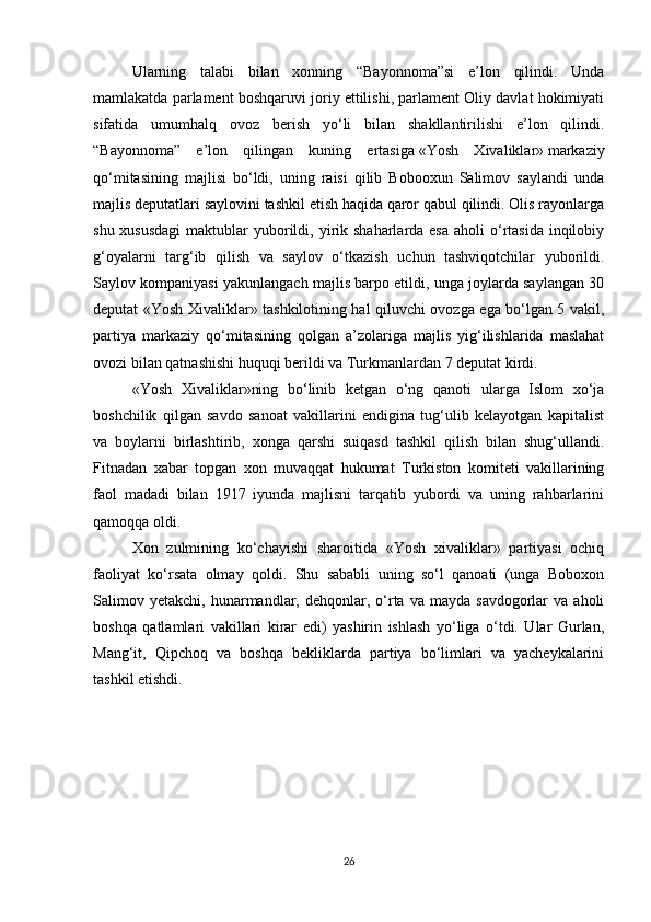 Ularning   talabi   bilan   xonning   “Bayonnoma”si   e’lon   qilindi.   Unda
mamlakatda parlament boshqaruvi joriy ettilishi, parlament Oliy davlat hokimiyati
sifatida   umumhalq   ovoz   berish   yo‘li   bilan   shakllantirilishi   e’lon   qilindi.
“Bayonnoma”   e’lon   qilingan   kuning   ertasiga   «Yosh   Xivaliklar»   markaziy
qo‘mitasining   majlisi   bo‘ldi,   uning   raisi   qilib   Bobooxun   Salimov   saylandi   unda
majlis deputatlari saylovini tashkil etish haqida qaror qabul qilindi. Olis rayonlarga
shu xususdagi  maktublar  yuborildi, yirik shaharlarda esa  aholi  o‘rtasida  inqilobiy
g‘oyalarni   targ‘ib   qilish   va   saylov   o‘tkazish   uchun   tashviqotchilar   yuborildi.
Saylov kompaniyasi yakunlangach majlis barpo etildi, unga joylarda saylangan 30
deputat «Yosh Xivaliklar» tashkilotining hal qiluvchi ovozga ega bo‘lgan 5 vakil,
partiya   markaziy   qo‘mitasining   qolgan   a’zolariga   majlis   yig‘ilishlarida   maslahat
ovozi bilan qatnashishi huquqi berildi va Turkmanlardan 7 deputat kirdi.
«Yosh   Xivaliklar»ning   bo‘linib   ketgan   o‘ng   qanoti   ularga   Islom   xo‘ja
boshchilik   qilgan   savdo   sanoat   vakillarini   endigina   tug‘ulib   kelayotgan   kapitalist
va   boylarni   birlashtirib,   xonga   qarshi   suiqasd   tashkil   qilish   bilan   shug‘ullandi.
Fitnadan   xabar   topgan   xon   muvaqqat   hukumat   Turkiston   komiteti   vakillarining
faol   madadi   bilan   1917   iyunda   majlisni   tarqatib   yubordi   va   uning   rahbarlarini
qamoqqa oldi.
Xon   zulmining   ko‘chayishi   sharoitida   «Yosh   xivaliklar»   partiyasi   ochiq
faoliyat   ko‘rsata   olmay   qoldi.   Shu   sababli   uning   so‘l   qanoati   (unga   Boboxon
Salimov  yetakchi,  hunarmandlar,  dehqonlar,  o‘rta  va   mayda  savdogorlar   va  aholi
boshqa   qatlamlari   vakillari   kirar   edi)   yashirin   ishlash   yo‘liga   o‘tdi.   Ular   Gurlan,
Mang‘it,   Qipchoq   va   boshqa   bekliklarda   partiya   bo‘limlari   va   yacheykalarini
tashkil etishdi.
 
26 