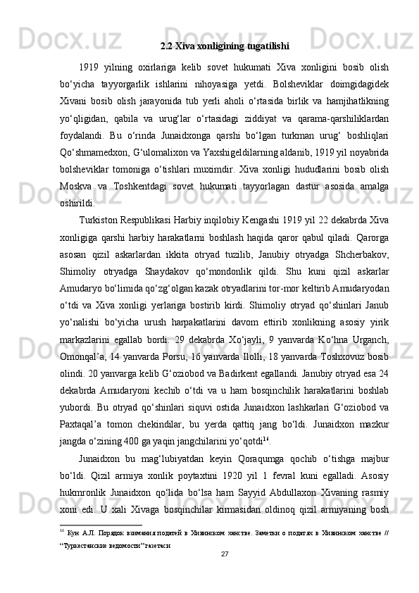 2.2  Xiva xonligining tugatilishi
1919   yilning   oxirlariga   kelib   sovet   hukumati   Xiva   xonligini   bosib   olish
bo‘yicha   tayyorgarlik   ishlarini   nihoyasiga   yetdi.   Bolsheviklar   doimgidagidek
Xivani   bosib   olish   jarayonida   tub   yerli   aholi   o‘rtasida   birlik   va   hamjihatlikning
yo‘qligidan,   qabila   va   urug‘lar   o‘rtasidagi   ziddiyat   va   qarama-qarshiliklardan
foydalandi.   Bu   o‘rinda   Junaidxonga   qarshi   bo‘lgan   turkman   urug‘   boshliqlari
Qo‘shmamedxon, G‘ulomalixon va Yaxshigeldilarning aldanib, 1919 yil noyabrida
bolsheviklar   tomoniga   o‘tishlari   muximdir.   Xiva   xonligi   hududlarini   bosib   olish
Moskva   va   Toshkentdagi   sovet   hukumati   tayyorlagan   dastur   asosida   amalga
oshirildi. 
Turkiston Respublikasi Harbiy inqilobiy Kengashi 1919 yil 22 dekabrda Xiva
xonligiga   qarshi   harbiy   harakatlarni   boshlash   haqida   qaror   qabul   qiladi.   Qarorga
asosan   qizil   askarlardan   ikkita   otryad   tuzilib,   Janubiy   otryadga   Shcherbakov,
Shimoliy   otryadga   Shaydakov   qo‘mondonlik   qildi.   Shu   kuni   qizil   askarlar
Amudaryo bo‘limida qo‘zg‘olgan kazak otryadlarini tor-mor keltirib Amudaryodan
o‘tdi   va   Xiva   xonligi   yerlariga   bostirib   kirdi.   Shimoliy   otryad   qo‘shinlari   Janub
yo‘nalishi   bo‘yicha   urush   harpakatlarini   davom   ettirib   xonlikning   asosiy   yirik
markazlarini   egallab   bordi.   29   dekabrda   Xo‘jayli,   9   yanvarda   Ko‘hna   Urganch,
Omonqal’a, 14 yanvarda Porsu, 16 yanvarda Ilolli, 18 yanvarda Toshxovuz bosib
olindi. 20 yanvarga kelib G‘oziobod va Badirkent egallandi. Janubiy otryad esa 24
dekabrda   Amudaryoni   kechib   o‘tdi   va   u   ham   bosqinchilik   harakatlarini   boshlab
yubordi.   Bu   otryad   qo‘shinlari   siquvi   ostida   Junaidxon   lashkarlari   G‘oziobod   va
Paxtaqal’a   tomon   chekindilar,   bu   yerda   qattiq   jang   bo‘ldi.   Junaidxon   mazkur
jangda o‘zining 400 ga yaqin jangchilarini yo‘qotdi 16
. 
Junaidxon   bu   mag‘lubiyatdan   keyin   Qoraqumga   qochib   o‘tishga   majbur
bo‘ldi.   Qizil   armiya   xonlik   poytaxtini   1920   yil   1   fevral   kuni   egalladi.   Asosiy
hukmronlik   Junaidxon   qo‘lida   bo‘lsa   ham   Sayyid   Abdullaxon   Xivaning   rasmiy
xoni   edi.   U   xali   Xivaga   bosqinchilar   kirmasidan   oldinoq   qizil   armiyaning   bosh
16
  Кун   А.Л.   Порядок   взимания   податей   в   Хивинском   ханстве.   Заметки   о   податях   в   Хивинском   ханстве   //
“Туркестанские ведомости” газетаси
27 