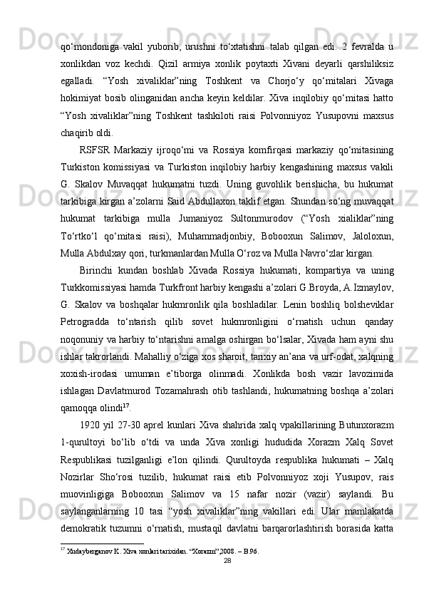 qo‘mondoniga   vakil   yuborib,   urushni   to‘xtatishni   talab   qilgan   edi.   2   fevralda   u
xonlikdan   voz   kechdi.   Qizil   armiya   xonlik   poytaxti   Xivani   deyarli   qarshiliksiz
egalladi.   “Yosh   xivaliklar”ning   Toshkent   va   Chorjo‘y   qo‘mitalari   Xivaga
hokimiyat   bosib   olinganidan   ancha   keyin  keldilar.  Xiva   inqilobiy  qo‘mitasi   hatto
“Yosh   xivaliklar”ning   Toshkent   tashkiloti   raisi   Polvonniyoz   Yusupovni   maxsus
chaqirib oldi. 
RSFSR   Markaziy   ijroqo‘mi   va   Rossiya   komfirqasi   markaziy   qo‘mitasining
Turkiston   komissiyasi   va   Turkiston   inqilobiy   harbiy   kengashining   maxsus   vakili
G.   Skalov   Muvaqqat   hukumatni   tuzdi.   Uning   guvohlik   berishicha,   bu   hukumat
tarkibiga kirgan a’zolarni Said Abdullaxon taklif etgan. Shundan so‘ng muvaqqat
hukumat   tarkibiga   mulla   Jumaniyoz   Sultonmurodov   (“Yosh   xialiklar”ning
To‘rtko‘l   qo‘mitasi   raisi),   Muhammadjonbiy,   Bobooxun   Salimov,   Jaloloxun,
Mulla Abdulxay qori, turkmanlardan Mulla O‘roz va Mulla Navro‘zlar kirgan.
Birinchi   kundan   boshlab   Xivada   Rossiya   hukumati,   kompartiya   va   uning
Turkkomissiyasi hamda Turkfront harbiy kengashi a’zolari G.Broyda, A.Izmaylov,
G.   Skalov   va   boshqalar   hukmronlik   qila   boshladilar.   Lenin   boshliq   bolsheviklar
Petrogradda   to‘ntarish   qilib   sovet   hukmronligini   o‘rnatish   uchun   qanday
noqonuniy va harbiy to‘ntarishni amalga oshirgan bo‘lsalar, Xivada ham ayni shu
ishlar takrorlandi. Mahalliy o‘ziga xos sharoit, tarixiy an’ana va urf-odat, xalqning
xoxish-irodasi   umuman   e’tiborga   olinmadi.   Xonlikda   bosh   vazir   lavozimida
ishlagan   Davlatmurod   Tozamahrash   otib   tashlandi,   hukumatning   boshqa   a’zolari
qamoqqa olindi 17
.
1920 yil  27-30 aprel  kunlari  Xiva shahrida xalq vpakillarining Butunxorazm
1-qurultoyi   bo‘lib   o‘tdi   va   unda   Xiva   xonligi   hududida   Xorazm   Xalq   Sovet
Respublikasi   tuzilganligi   e’lon   qilindi.   Qurultoyda   respublika   hukumati   –   Xalq
Nozirlar   Sho‘rosi   tuzilib,   hukumat   raisi   etib   Polvonniyoz   xoji   Yusupov,   rais
muovinligiga   Bobooxun   Salimov   va   15   nafar   nozir   (vazir)   saylandi.   Bu
saylanganlarning   10   tasi   “yosh   xivaliklar”ning   vakillari   edi.   Ular   mamlakatda
demokratik   tuzumni   o‘rnatish,   mustaqil   davlatni   barqarorlashtirish   borasida   katta
17
 Xudayberganov K. Xiva xonlari tarixidan. “Xorazm”,2008. – B.96.
28 