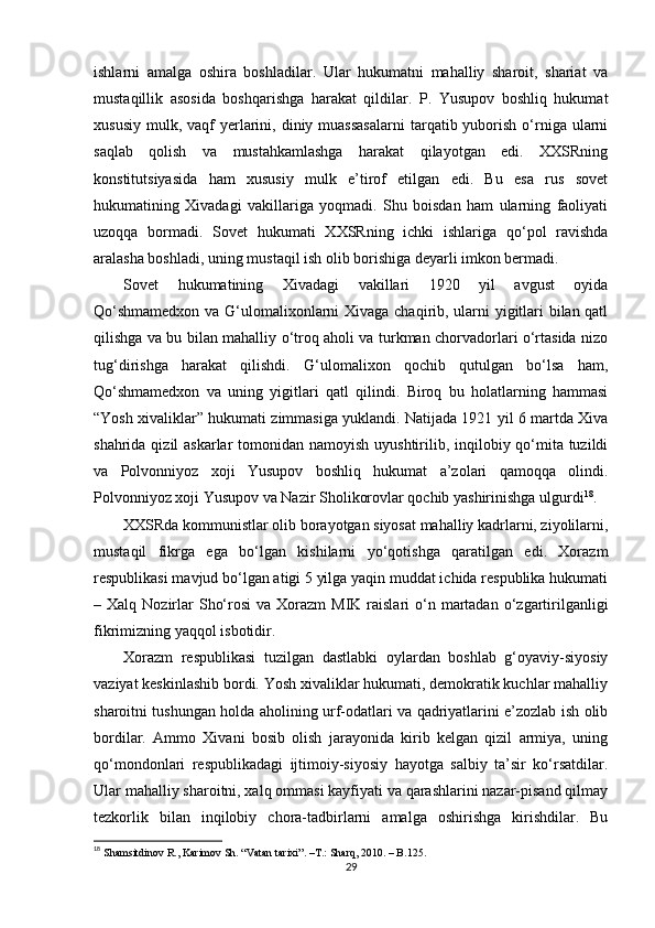 ishlarni   amalga   oshira   boshladilar.   Ular   hukumatni   mahalliy   sharoit,   shariat   va
mustaqillik   asosida   boshqarishga   harakat   qildilar.   P.   Yusupov   boshliq   hukumat
xususiy  mulk,  vaqf   yerlarini,  diniy  muassasalarni   tarqatib yuborish  o‘rniga ularni
saqlab   qolish   va   mustahkamlashga   harakat   qilayotgan   edi.   XXSRning
konstitutsiyasida   ham   xususiy   mulk   e’tirof   etilgan   edi.   Bu   esa   rus   sovet
hukumatining   Xivadagi   vakillariga   yoqmadi.   Shu   boisdan   ham   ularning   faoliyati
uzoqqa   bormadi.   Sovet   hukumati   XXSRning   ichki   ishlariga   qo‘pol   ravishda
aralasha boshladi, uning mustaqil ish olib borishiga deyarli imkon bermadi.
Sovet   hukumatining   Xivadagi   vakillari   1920   yil   avgust   oyida
Qo‘shmamedxon va G‘ulomalixonlarni Xivaga chaqirib, ularni yigitlari bilan qatl
qilishga va bu bilan mahalliy o‘troq aholi va turkman chorvadorlari o‘rtasida nizo
tug‘dirishga   harakat   qilishdi.   G‘ulomalixon   qochib   qutulgan   bo‘lsa   ham,
Qo‘shmamedxon   va   uning   yigitlari   qatl   qilindi.   Biroq   bu   holatlarning   hammasi
“Yosh xivaliklar” hukumati zimmasiga yuklandi. Natijada 1921 yil 6 martda Xiva
shahrida qizil askarlar  tomonidan namoyish uyushtirilib, inqilobiy qo‘mita tuzildi
va   Polvonniyoz   xoji   Yusupov   boshliq   hukumat   a’zolari   qamoqqa   olindi.
Polvonniyoz xoji Yusupov va Nazir Sholikorovlar qochib yashirinishga ulgurdi 18
.
XXSRda kommunistlar olib borayotgan siyosat mahalliy kadrlarni, ziyolilarni,
mustaqil   fikrga   ega   bo‘lgan   kishilarni   yo‘qotishga   qaratilgan   edi.   Xorazm
respublikasi mavjud bo‘lgan atigi 5 yilga yaqin muddat ichida respublika hukumati
– Xalq  Nozirlar   Sho‘rosi   va Xorazm   MIK  raislari   o‘n  martadan  o‘zgartirilganligi
fikrimizning yaqqol isbotidir. 
Xorazm   respublikasi   tuzilgan   dastlabki   oylardan   boshlab   g‘oyaviy-siyosiy
vaziyat keskinlashib bordi. Yosh xivaliklar hukumati, demokratik kuchlar mahalliy
sharoitni tushungan holda aholining urf-odatlari va qadriyatlarini e’zozlab ish olib
bordilar.   Ammo   Xivani   bosib   olish   jarayonida   kirib   kelgan   qizil   armiya,   uning
qo‘mondonlari   respublikadagi   ijtimoiy-siyosiy   hayotga   salbiy   ta’sir   ko‘rsatdilar.
Ular mahalliy sharoitni, xalq ommasi kayfiyati va qarashlarini nazar-pisand qilmay
tezkorlik   bilan   inqilobiy   chora-tadbirlarni   amalga   oshirishga   kirishdilar.   Bu
18
  Shamsitdinov R., Karimov Sh. “Vatan tarixi”.  –T.:  Sharq, 2010. – B.125.
29 