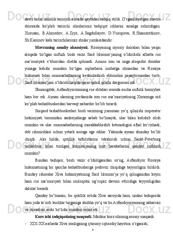 davri tarixi xolislik tamoyili asosida qaytadan tadqiq etildi. O‘rganilayotgan mavzu
doirasida   ko‘plab   tarixchi   olimlarimiz   tadqiqot   ishlarini   amalga   oshirishgan.
Xususan,   B.Ahmedov,   A.Ziyo,   A.Sagdullayev,   D.Yusupova,   R.Shamsutdinov,
Sh.Karimov kabi tarixchilarimiz shular jumlasidandir.
Mavzuning   amaliy   ahamiyati.   Rossiyaning   siyosiy   doiralari   bilan   yaqin
aloqada   bo‘lgan   nufuzli   bosh   vazir   Said   Islomxo‘janing   o‘ldirilishi   albatta   rus
ma’muriyati   e’tiboridan   chetda   qolmadi.   Ammo   xon   va   unga   aloqador   doiralar
yuzaga   kelishi   mumkin   bo‘lgan   oqibatlarni   inobatga   olmasdan   va   Rossiya
hukumati   bilan   munosabatlarning   keskinlashish   ehtimolini   pasaytirmasdan   turib,
Said Islomxo‘jani o‘ldirish haqida qaror qabul qilishi dargumon edi.
Shuningdek, Asfandiyorxonning rus elitalari orasida ancha nufuzli homiylari
ham   bor   edi.   Aynan   ularning   yordamida   xon   rus   ma’muriyatining   Xorazmga   oid
ko‘plab tashabbuslaridan barvaqt xabardor bo‘lib turardi.
Suiqasd   tashabbuskorlari   bosh   vazirning   jismonan   yo‘q   qilinishi   imperator
hokimiyati   tomonidan   sanksiyalarga   sabab   bo‘lmaydi,   ular   bilan   kelishib   olish
mumkin   va   ular   munosabatlarning   murakkablashib   ketmasligini   afzal   ko‘rishadi,
deb   ishonishlari   uchun   yetarli   asosga   ega   edilar.   Yakunda   aynan   shunday   bo‘lib
chiqdi.   Aks   holda,   qotillik   tafsilotlarini   tekshirish   uchun   Sankt-Peterburg
tashabbusi   bilan   tuzilgan   komissiyaning   sust   harakatlarini   qanday   izohlash
mumkin?
Bundan   tashqari,   bosh   vazir   o‘ldirilganidan   so‘ng,   Asfandiyor   Rossiya
hukumatining   bir   qancha   tashabbuslariga   peshvoz   chiqishga   tayyorligini   bildirdi.
Bunday   ishoralar   Xiva   hokimiyatining   Said   Islomxo‘ja   yo‘q   qilinganidan   keyin
ham   rus   ma’muriyati   bilan   muloqotni   og‘riqsiz   davom   ettirishga   tayyorligidan
dalolat berardi.
Qanday   bo‘lmasin,   bu   qotillik   ortida   Xiva   saroyida   ham,   undan   tashqarida
ham juda ta’sirli kuchlar turganiga shubha yo‘q va bu Asfandiyorxonning xabarisiz
va ruxsatisiz sodir bo‘lishi mumkin emas edi.
Kurs ishi tadqiqotining maqsadi.  Mazkur kurs ishining asosiy maqsadi:
- XIX-XX asrlarda Xiva xonligining ijtimoiy-iqtisodiy hayotini o‘rganish;
3 