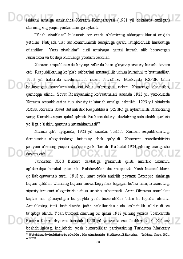 ishlarni   amalga   oshirishda   Xorazm   Kompartiyasi   (1921   yil   dekabrda   tuzilgan)
ularning eng yaqin yordamchisiga aylandi.               
“Yosh   xivaliklar”   hukumati   tez   orada   o‘zlarining   aldanganliklarini   anglab
yetdilar.   Natijada   ular   rus   kommunistik   bosqiniga   qarshi   istiqlolchilik   harakatiga
otlandilar.   “Yosh   xivaliklar”   qizil   armiyaga   qarshi   kurash   olib   borayotgan
Junaidxon va boshqa kuchlarga yordam berdilar.
Xorazm   respublikasida   keyingi   yillarda   ham   g‘oyaviy-siyosiy   kurash   davom
etdi. Respublikaning ko‘plab rahbarlari mustaqillik uchun kurashni to‘xtatmadilar.
1923   yil   bahorida   savdo-sanoat   noziri   Nurullaev   Moskvada   RSFSR   bilan
bo‘layotgan   muzokaralarda   qat’iylik   ko‘rsatgani   uchun   Xorazmga   chaqirilib,
qamoqqa   olindi.   Sovet   Rossiyasining   ko‘rsatmalari   asosida   1923   yil   yoz-kuzida
Xorazm   respublikasida   tub   siyosiy   to‘ntarish   amalga   oshirildi.   1923   yil   oktabrda
XXSR Xorazm Sovet Sotsialistik Respublikasi (XSSR) ga aylantirildi. XSSRning
yangi Konstitutsiyasi qabul qilindi. Bu konstitutsiya davlatning sotsialistik qurilish
yo‘liga o‘tishini qonunan mustahkamladi 19
.
Xulosa   qilib   aytganda,   1923   yil   kuzidan   boshlab   Xorazm   respublikasidagi
demokratik   o‘zgarishlarga   butunlay   chek   qo‘yildi.   Xorazmni   sovetlashtirish
jarayoni   o‘zining   yuqori   cho‘qqisiga   ko‘tarildi.   Bu   holat   1924   yilning   oxirigacha
davom etdi. 
Turkiston   XKS   Buxoro   davlatiga   g‘animlik   qilib,   amirlik   tuzumini
ag‘darishga   harakat   qilar   edi.   Bolsheviklar   shu   maqsadda   Yosh   buxoroliklarni
qo‘llab-quvvatlab   turdi.   1918   yil   mart   oyida   amirlik   poytaxti   Buxopro   shahriga
hujum qildilar. Ularning hujumi muvaffaqiyatsiz tugagan bo‘lsa ham, Buxorodagi
siyosiy   tuzumni   o‘zgartirish   uchun   urinish   to‘xtamadi.   Amir   Olimxon   mamlakat
taqdiri   hal   qilinayotgan   bu   paytda   yosh   buxoroliklar   bilan   til   topisha   olmadi.
Amirlikning   turli   hududlarida   jadid   vakillaridan   juda   ko‘pchilik   o‘ldirildi   va
ta’qibga   olindi.  Yosh   buxoroliklarning  bir  qismi   1918  yilning  yozida   Toshkentda
Buxoro   Kompartiyasini   tuzishdi.   1920   yil   yanvarda   esa   Toshkentda   F.   Xo‘jaev
boshchiligidagi   inqilobchi   yosh   buxoroliklar   partiyasining   Turkiston   Markaziy
19
  O‘zbekiston davlatchiligi tarixi ocherklari. Mas’ul muharrirlar: D.Alimova, E.Rtveladze. – Toshkent: Sharq, 2001.
– B.268.
30 