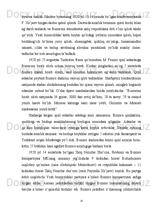 byurosi tuzildi. Mazkur byuroning 1920 yil 13-14 iyunda bo‘lgan konferensiyasida
F. Xo‘jaev tuzgan dastur qabul qilindi. Dasturda amirlik tuzumini qurol kuchi bilan
ag‘darib tashlash va Buxoroni demokratik xalq respublikasi deb e’lon qilish talabi
qo‘yildi. Yosh buxoroliklar katta boylar qo‘lidagi yerlarni  musodara qilish, bepul
boshlang‘ich   ta’limni   joriy   qilish,   shuningdek,   qishloq   xo‘jaligi,   hunarmandlar
sanoati,   ichki   va   tashqi   savdoning   ahvolini   yaxshilash   yo‘lida   amaliy   chora-
tadbirlar ko‘rish zarurligini ta’kidladi.
1920 yil 25 avgustda Turkiston fronti qo‘mondoni M. Frunze qizil askarlarga
Buxoroni   bosib   olish   uchun   buyruq   berdi.   Keskin   janglardan   so‘ng   2   sentabrda
Buxoro   shahri   bosib   olinib,   said   olimxon   hokimiyati   ag‘darib   tashlandi.   Qizil
askarlar poytaxt Buxoro shahrini vayron qilib tashladilar. Shafqatsiz bombardimon
natijasida shahar obidalarining beshdan bir qismi vayron qilinib, minglab begunoh
odamlar   nobud   bo‘ldi.   O‘sha   dpavr   manbalaridan   birida   yozilishicha:   “Buxoroni
bosib   olish   natijasida   34  guzar,   3000  dan   ortiq   do‘kon,   20  ta   saroy,   29  ta   masjid
yonib   harob   bo‘ldi.   Minorai   kalonga   ham   zarar   yetib,   Olimxon   va   Mirarab
madrasalari yonib ketdi”.
Shaharga   kirgan   qizil   askarlar   arkdagi   amir   xazinasini,   Buxoro   qozikaloni,
qushbegi   va   boshqa   amaldorlarning   boyligini   musodara   qilganlar.   Askarlar   va
qo‘shin   boshliqlari   talon-taroj   evaziga   katta   boylik   orttirdilar.   Sentabr   oyining
boshida amirlik xazinasi  va boshqa boyliklar ortilgan 2 eshelon yuk Samarqand va
Toshkent  orqali Moskvaga  yo‘l oldi. Buxoro shahroidan keyin qizil armiya birin-
ketin 27 beklikni ham egallab Buxoro amirligiga barham berdi.
1920   yil   14   sentabrda   bo‘lgan   Xalq   Nozirlar   Sho‘rosi,   Revkom   va   Buxoro
kompartiyasi   MKning   umumiy   yig‘ilishida   9   kishidan   biorat   Butunbuxoro
inqilobiy   qo‘mitasi   (raisi   Abdulqodir   Muhitdinov)   va   respublika   hukumati   –   11
kishidan iborat  Xalq Nozirlar  sho‘rosi  (raisi  Fayzulla Xo‘jaev)  tuzildi. Bu paytga
kelib   inqilobchi   Yosh   buxoroliklar   partiyasi   a’zolari   Buxoro   kompartiyasi   safiga
kirgan   edilar.   Asosan   jadidilardan   tashkil   topgan   Buxoro   hukumatining   deyarli
barcha   a’zolari   o‘qimishli   kishilar   edi.   Buxoro   jadidlari   o‘zlarining   islohotchilik
31 