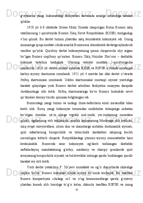 g‘oyalarini   yangi   hukumatdagi   faoliyatlari   davomida   amalga   oshirishga   harakat
qildilar.
1920   yil   6-8   oktabrda   Sitorai   Mohi   Xosada   chaqirilgan   Butun   Buxoro   xalq
vakillarining   1-qurultoyida   Buxoro   Xalq   Sovet   Respublikasi   (BXSR)   tuzilganligi
e’lon   qilindi.   Bu   davlat   tuzumi   jihatidan   xalq   demokratik   hokimiyati   edi.   Uning
zimmasiga qisqa muddat ichida amirlik Buxorosini demokratik davlatga aylantirish
vazifasi   qo‘yildi.   Qurultoy   davlat   hokimiyatining   qonun   chiqaruvchi   oliy   organi
bo‘lgan   Buxoro   inqilboiy   qo‘mitasi.   Buxoro   Xalq   Nozirlar   Sho‘rosi   –   dastlabki
hukumat   tarkibini   tasdiqladi.   Ularning   vakolat   muddati   2-qurultoygacha
uzaytirildi. 1920 yil oktabr-noyabr oylarida BXSR va RSFSR o‘rtasida muvaqqat
harbiy-siyosiy   shartnoma   imzolandi.   1921   yil   4   martda   har   ikki   davlat   o‘rtasida
Ittifoq   shartnomasi   imzolandi.   Ushbu   shartnomalar   mustaqil   siyosat   yuritishga
harakat   qilayotgan   yosh   Buxoro   davlati   arboblari   faoliyatini   muayyan   darajada
cheklanishiga   olib   keldi.   Ittifoq   shartnomasiga   ko‘ra   Buxoro   hududida   sovet
qo‘shinlari doimiy turishi qonunan belgilangan edi. 
Buxorodagi   yangi   tuzum   va   undagi   chora-tadbirlarni   aholi   xursandlik   bilan
kutib   oldi.   Biroq   yangi   hokimiyat   tomonidan   mulkdorlar   tabaqasiga   nisbatan
ko‘rilgan   choralar,   ya’ni   ularga   tegishli   mol-mulk,   yer-suvlarning   musodara
qilinib,  egalarining otib  tashlanishi,  amirlik xazinasining  Moskvaga  olib ketilishi,
oziq-ovqat   razvyorstkasi,   islom   dini   va   ulamolarga   nisbatan   dushmanlik   siyosati,
qizil   askarlarning   bosqinchilik   va   talonchilik   xarakatlari   xalqning   kuchli
noroziligini   keltirib   chiqardi.   Respublikadagi   ijtimoiy-siyosiy   munosabatlar   ham
keskinlashdi.   Buxoroda   amir   hokimiyati   ag‘darib   tashlangan   dastlabki
xaftalardayoq   mamlakatning   g‘arbiy,   markaziy   va   sharqiy   qismlarida   qizil
armiyaning bosqinchilik siyosati va bolsheviklar zulmiga qarshi boshlangan qurolli
harakat avj olib ketdi.
Yosh   davlat   yetakchisi   F.   Xo‘jaev   murakkab   va   og‘ir   sharoitlarda   ishlashga
majbur   bo‘ldi.   Buxoro   hukumati   ichida   siyosiy   bo‘linish   kuchaydi.   Bir   tarafdan
Buxoro   kompartiyasi   ichidagi   so‘l   va   o‘ng   kommunistlarga   qarshi   g‘oyaviy
jihatdan   kurash   olib   borishga   to‘g‘ri   kelsa,   ikkinchi   tarafdan   RSFSR   va   uning
32 