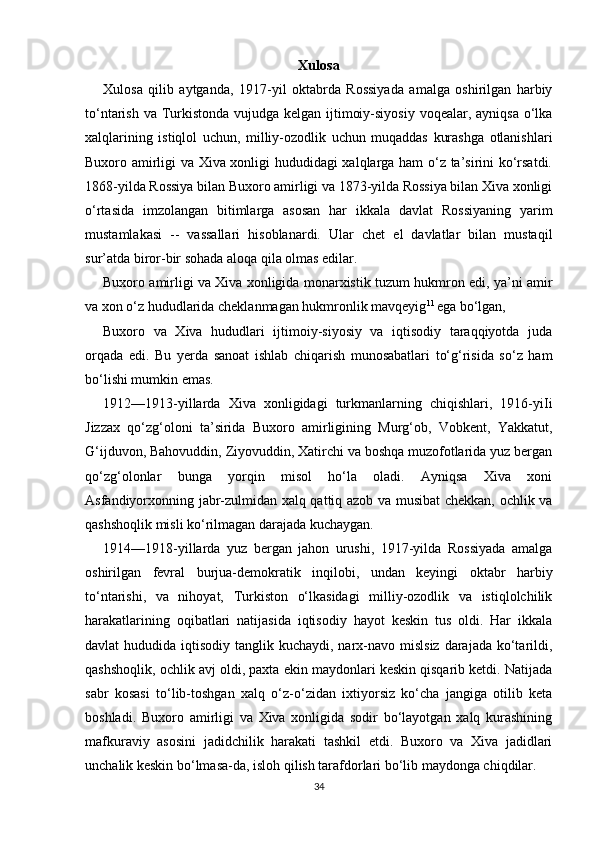 Xulosa
Xulosa   qilib   aytganda,   1917-yil   oktabrda   Rossiyada   amalga   oshirilgan   harbiy
to‘ntarish va Turkistonda vujudga kelgan ijtimoiy-siyosiy voqealar, ayniqsa o‘lka
xalqlarining   istiqlol   uchun,   milliy-ozodlik   uchun   muqaddas   kurashga   otlanishlari
Buxoro amirligi va Xiva xonligi hududidagi xalqlarga ham o‘z ta’sirini ko‘rsatdi.
1868-yilda Rossiya bilan Buxoro amirligi va 1873-yilda Rossiya bilan Xiva xonligi
o‘rtasida   imzolangan   bitimlarga   asosan   har   ikkala   davlat   Rossiyaning   yarim
mustamlakasi   --   vassallari   hisoblanardi.   Ular   chet   el   davlatlar   bilan   mustaqil
sur’atda biror-bir sohada aloqa qila olmas edilar.
Buxoro amirligi va Xiva xonligida monarxistik tuzum hukmron edi, ya’ni amir
va xon o‘z hududlarida cheklanmagan hukmronlik mavqeyig 11  
ega bo‘lgan,
Buxoro   va   Xiva   hududlari   ijtimoiy-siyosiy   va   iqtisodiy   taraqqiyotda   juda
orqada   edi.   Bu   yerda   sanoat   ishlab   chiqarish   munosabatlari   to‘g‘risida   so‘z   ham
bo‘lishi mumkin emas.
1912—1913-yillarda   Xiva   xonligidagi   turkmanlarning   chiqishlari,   1916-yiIi
Jizzax   qo‘zg‘oloni   ta’sirida   Buxoro   amirligining   Murg‘ob,   Vobkent,   Yakkatut,
G‘ijduvon, Bahovuddin, Ziyovuddin, Xatirchi va boshqa muzofotlarida yuz bergan
qo‘zg‘olonlar   bunga   yorqin   misol   ho‘la   oladi.   Ayniqsa   Xiva   xoni
Asfandiyorxonning jabr-zulmidan xalq qattiq azob va musibat chekkan, ochlik va
qashshoqlik misli ko‘rilmagan darajada kuchaygan.
1914—1918-yillarda   yuz   bergan   jahon   urushi,   1917-yilda   Rossiyada   amalga
oshirilgan   fevral   burjua-demokratik   inqilobi,   undan   keyingi   oktabr   harbiy
to‘ntarishi,   va   nihoyat,   Turkiston   o‘lkasidagi   milliy-ozodlik   va   istiqlolchilik
harakatlarining   oqibatlari   natijasida   iqtisodiy   hayot   keskin   tus   oldi.   Har   ikkala
davlat  hududida iqtisodiy tanglik kuchaydi, narx-navo mislsiz  darajada  ko‘tarildi,
qashshoqlik, ochlik avj oldi, paxta ekin maydonlari keskin qisqarib ketdi. Natijada
sabr   kosasi   to‘lib-toshgan   xalq   o‘z-o‘zidan   ixtiyorsiz   ko‘cha   jangiga   otilib   keta
boshladi.   Buxoro   amirligi   va   Xiva   xonligida   sodir   bo‘layotgan   xalq   kurashining
mafkuraviy   asosini   jadidchilik   harakati   tashkil   etdi.   Buxoro   va   Xiva   jadidlari
unchalik keskin bo‘lmasa-da, isloh qilish tarafdorlari bo‘lib maydonga chiqdilar.
34 