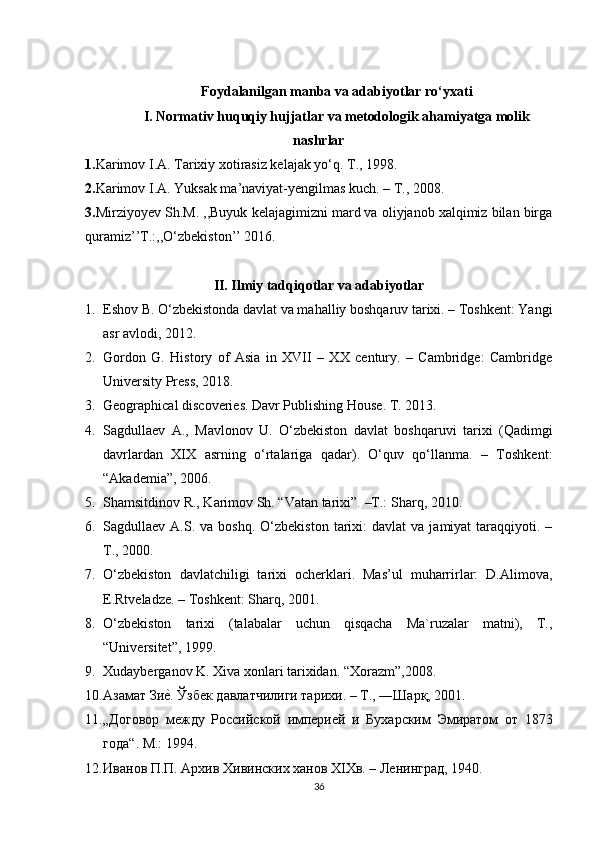 Foydalanilgan manba va adabiyotlar ro‘yxati
I. Normativ huquqiy hujjatlar va metodologik ahamiyatga molik
nashrlar
1. Karimov I.A. Tarixiy xotirasiz kelajak yo‘q. T., 1998.
2. Karimov I.A. Yuksak ma’naviyat-yengilmas kuch. – T., 2008.
3 . Mirziyoyev Sh.M. ,,Buyuk kelajagimizni mard va oliyjanob xalqimiz bilan birga
quramiz’’T.:,,O‘zbekiston’’ 2016.
II. Ilmiy tadqiqotlar va adabiyotlar
1. Eshov B. O‘zbekistonda davlat va mahalliy boshqaruv tarixi. – Toshkent: Yangi
asr avlodi, 2012.
2. Gordon   G.   History   of   Asia   in   XVII   –   XX   century.   –   Cambridge:   Cambridge
University Press, 2018.
3. Geographical discoveries. Davr Publishing House.  T. 2013.
4. Sagdullaev   A.,   Mavlonov   U.   O‘zbekiston   davlat   boshqaruvi   tarixi   (Qadimgi
davrlardan   XIX   asrning   o‘rtalariga   qadar).   O‘quv   qo‘llanma.   –   Toshkent:
“Akademia”, 2006.
5. Shamsitdinov R., Karimov Sh. “Vatan tarixi”.  –T.:  Sharq, 2010.
6. Sagdullaev  A.S.  va  boshq.   O‘zbekiston   tarixi:  davlat  va   jamiyat   taraqqiyoti.  –
T., 2000.
7. O‘zbekiston   davlatchiligi   tarixi   ocherklari.   Mas’ul   muharrirlar:   D.Alimova,
E.Rtveladze. – Toshkent: Sharq, 2001.
8. O‘zbekiston   tarixi   (talabalar   uchun   qisqacha   Ma`ruzalar   matni),   T.,
“Universitet”, 1999.
9. Xudayberganov K. Xiva xonlari tarixidan.  “Xorazm”,2008.
10. Азамат Зиеl. Ўзбек давлатчилиги тарихи. – Т., ―Шарқ, 2001. 
11. „Договор   между   Российской   империей   и   Бухарским   Эмиратом   от   1873
года“ .   M.: 1994.
12. Иванов П.П. Архив Хивинских ханов XIXв. – Ленинград, 1940.
36 