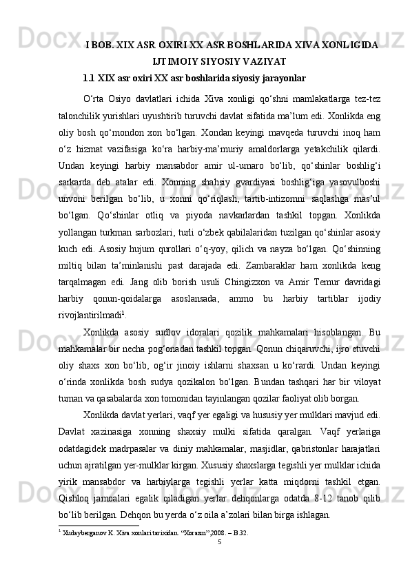 I BOB. XIX ASR OXIRI  XX ASR BOSHLARIDA XIVA XONLIGIDA
IJTIMOIY SIYOSIY VAZIYAT
1.1 XIX asr oxiri XX asr boshlarida siyosiy jarayonlar 
O‘rta   Osiyo   davlatlari   ichida   Xiva   xonligi   qo‘shni   mamlakatlarga   tez-tez
talonchilik yurishlari uyushtirib turuvchi davlat sifatida ma’lum edi. Xonlikda eng
oliy   bosh   qo‘mondon   xon   bo‘lgan.   Xondan   keyingi   mavqeda   turuvchi   inoq   ham
o‘z   hizmat   vazifasiga   ko‘ra   harbiy-ma’muriy   amaldorlarga   yetakchilik   qilardi.
Undan   keyingi   harbiy   mansabdor   amir   ul-umaro   bo‘lib,   qo‘shinlar   boshlig‘i
sarkarda   deb   atalar   edi.   Xonning   shahsiy   gvardiyasi   boshlig‘iga   yasovulboshi
unvoni   berilgan   bo‘lib,   u   xonni   qo‘riqlash,   tartib-intizomni   saqlashga   mas’ul
bo‘lgan.   Qo‘shinlar   otliq   va   piyoda   navkarlardan   tashkil   topgan.   Xonlikda
yollangan turkman sarbozlari, turli o‘zbek qabilalaridan tuzilgan qo‘shinlar asosiy
kuch   edi.   Asosiy   hujum   qurollari   o‘q-yoy,   qilich   va   nayza   bo‘lgan.   Qo‘shinning
miltiq   bilan   ta’minlanishi   past   darajada   edi.   Zambaraklar   ham   xonlikda   keng
tarqalmagan   edi.   Jang   olib   borish   usuli   Chingizxon   va   Amir   Temur   davridagi
harbiy   qonun-qoidalarga   asoslansada,   ammo   bu   harbiy   tartiblar   ijodiy
rivojlantirilmadi 1
. 
Xonlikda   asosiy   sudlov   idoralari   qozilik   mahkamalari   hisoblangan.   Bu
mahkamalar bir necha pog‘onadan tashkil topgan. Qonun chiqaruvchi, ijro etuvchi
oliy   shaxs   xon   bo‘lib,   og‘ir   jinoiy   ishlarni   shaxsan   u   ko‘rardi.   Undan   keyingi
o‘rinda   xonlikda   bosh   sudya   qozikalon   bo‘lgan.   Bundan   tashqari   har   bir   viloyat
tuman va qasabalarda xon tomonidan tayinlangan qozilar faoliyat olib borgan. 
Xonlikda davlat yerlari, vaqf yer egaligi va hususiy yer mulklari mavjud edi.
Davlat   xazinasiga   xonning   shaxsiy   mulki   sifatida   qaralgan.   Vaqf   yerlariga
odatdagidek   madrpasalar   va   diniy   mahkamalar,   masjidlar,   qabristonlar   harajatlari
uchun ajratilgan yer-mulklar kirgan. Xususiy shaxslarga tegishli yer mulklar ichida
yirik   mansabdor   va   harbiylarga   tegishli   yerlar   katta   miqdorni   tashkil   etgan.
Qishloq   jamoalari   egalik   qiladigan   yerlar   dehqonlarga   odatda   8-12   tanob   qilib
bo‘lib berilgan. Dehqon bu yerda o‘z oila a’zolari bilan birga ishlagan. 
1
 Xudayberganov K. Xiva xonlari tarixidan.  “ Xorazm ”,2008. –  B .32.
5 