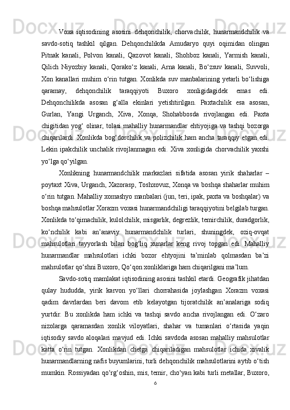 Voxa   iqtisodining   asosini   dehqonchilik,   chorvachilik,   hunarmandchilik   va
savdo-sotiq   tashkil   qilgan.   Dehqonchilikda   Amudaryo   quyi   oqimidan   olingan
Pitnak   kanali,   Polvon   kanali,   Qazovot   kanali,   Shohboz   kanali,   Yarmish   kanali,
Qilich   Niyozbiy   kanali,   Qorako‘z   kanali,   Arna   kanali,   Bo‘zsuv   kanali,   Suvvoli,
Xon  kanallari   muhim  o‘rin  tutgan.   Xonlikda   suv  manbalarining  yetarli   bo‘lishiga
qaramay,   dehqonchilik   taraqqiyoti   Buxoro   xonligidagidek   emas   edi.
Dehqonchilikda   asosan   g‘alla   ekinlari   yetishtirilgan.   Paxtachilik   esa   asosan,
Gurlan,   Yangi   Urganch,   Xiva,   Xonqa,   Shohabbosda   rivojlangan   edi.   Paxta
chigitidan  yog‘  olinar,  tolasi  mahalliy  hunarmandlar   ehtiyojiga  va  tashqi   bozorga
chiqarilardi.  Xonlikda bog‘dorchilik  va polizchilik  ham  ancha  taraqqiy  etgan edi.
Lekin   ipakchilik   unchalik   rivojlanmagan   edi.   Xiva   xonligida   chorvachilik   yaxshi
yo‘lga qo‘yilgan.
Xonlikning   hunarmandchilik   markazlari   sifatida   asosan   yirik   shaharlar   –
poytaxt Xiva, Urganch, Xazorasp, Toshxovuz, Xonqa va boshqa shaharlar muhim
o‘rin tutgan. Mahalliy xomashyo manbalari (jun, teri, ipak, paxta va boshqalar) va
boshqa mahsulotlar Xorazm voxasi hunarmandchiligi taraqqiyotini belgilab turgan.
Xonlikda to‘qimachilik, kulolchilik, misgarlik, degrezlik, temirchilik, duradgorlik,
ko‘nchilik   kabi   an’anaviy   hunarmandchilik   turlari,   shuningdek,   oziq-ovqat
mahsulotlari   tayyorlash   bilan   bog‘liq   xunarlar   keng   rivoj   topgan   edi.   Mahalliy
hunarmandlar   mahsulotlari   ichki   bozor   ehtyojini   ta’minlab   qolmasdan   ba’zi
mahsulotlar qo‘shni Buxoro, Qo‘qon xonliklariga ham chiqarilgani ma’lum.
Savdo-sotiq mamlakat iqtisodining asosini tashkil etardi. Geografik jihatdan
qulay   hududda,   yirik   karvon   yo‘llari   chorrahasida   joylashgan   Xorazm   voxasi
qadim   davrlardan   beri   davom   etib   kelayotgan   tijoratchilik   an’analariga   sodiq
yurtdir.   Bu   xonlikda   ham   ichki   va   tashqi   savdo   ancha   rivojlangan   edi.   O‘zaro
nizolarga   qaramasdan   xonlik   viloyatlari,   shahar   va   tumanlari   o‘rtasida   yaqin
iqtisodiy   savdo   aloqalari   mavjud   edi.   Ichki   savdoda   asosan   mahalliy   mahsulotlar
katta   o‘rin   tutgan.   Xonlikdan   chetga   chiqariladigan   mahsulotlar   ichida   xivalik
hunarmandlarning nafis buyumlarini, turli dehqonchilik mahsulotlarini aytib o‘tish
mumkin. Rossiyadan qo‘rg‘oshin, mis, temir, cho‘yan kabi turli metallar, Buxoro,
6 