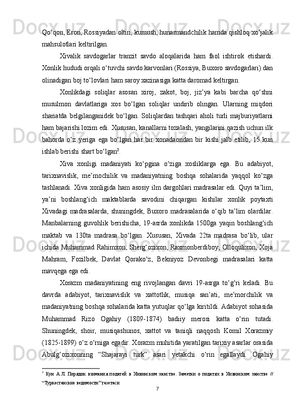 Qo‘qon, Eron, Rossiyadan oltin, kumush, hunarmandchilik hamda qishloq xo‘jalik
mahsulotlari keltirilgan.
Xivalik   savdogarlar   tranzit   savdo   aloqalarida   ham   faol   ishtirok   etishardi.
Xonlik hududi orqali o‘tuvchi savdo karvonlari (Rossiya, Buxoro savdogarlari) dan
olinadigan boj to‘lovlari ham saroy xazinasiga katta daromad keltirgan.
Xonlikdagi   soliqlar   asosan   xiroj,   zakot,   boj,   jiz’ya   kabi   barcha   qo‘shni
musulmon   davlatlariga   xos   bo‘lgan   soliqlar   undirib   olingan.   Ularning   miqdori
shariatda  belgilanganidek   bo‘lgan.  Soliqlardan  tashqari   aholi   turli  majburiyatlarni
ham bajarishi lozim edi. Xususan, kanallarni tozalash, yangilarini qazish uchun ilk
bahorda   o‘z   yeriga   ega   bo‘lgan   har   bir   xonadaondan   bir   kishi   jalb   etilib,   15   kun
ishlab berishi shart bo‘lgan 2
.
Xiva   xonligi   madaniyati   ko‘pgina   o‘ziga   xosliklarga   ega.   Bu   adabiyot,
tarixnavislik,   me’mochilik   va   madaniyatning   boshqa   sohalarida   yaqqol   ko‘zga
tashlanadi. Xiva xonligida ham asosiy ilm dargohlari madrasalar edi. Quyi ta’lim,
ya’ni   boshlang‘ich   maktablarda   savodini   chiqargan   kishilar   xonlik   poytaxti
Xivadagi   madrasalarda,   shuningdek,   Buxoro   madrasalarida   o‘qib   ta’lim   olardilar.
Manbalarning   guvohlik   berishicha,   19-asrda   xonlikda   1500ga   yaqin   boshlang‘ich
maktab   va   130ta   madrasa   bo‘lgan.   Xususan,   Xivada   22ta   madrasa   bo‘lib,   ular
ichida Muhammad Rahimxon, Sherg‘ozixon, Raxmonberdiboy, Olloqulixon, Xoja
Mahram,   Fozilbek,   Davlat   Qorako‘z,   Bekniyoz   Devonbegi   madrasalari   katta
mavqega ega edi. 
Xorazm   madaniyatining   eng   rivojlangan   davri   19-asrga   to‘g‘ri   keladi.   Bu
davrda   adabiyot,   tarixnavislik   va   xattotlik,   musiqa   san’ati,   me’morchilik   va
madaniyatning boshqa sohalarida katta yutuqlar qo‘lga kiritildi. Adabiyot sohasida
Muhammad   Rizo   Ogahiy   (1809-1874)   badiiy   merosi   katta   o‘rin   tutadi.
Shuningdek,   shoir,   musiqashunos,   xattot   va   taniqli   naqqosh   Komil   Xorazmiy
(1825-1899) o‘z o‘rniga egadir. Xorazm muhitida yaratilgan tarixiy asarlar orasida
Abulg‘ozixonning   “Shajarayi   turk”   asari   yetakchi   o‘rin   egallaydi.   Ogahiy
2
  Кун   А.Л.   Порядок   взимания   податей   в   Хивинском   ханстве.   Заметки   о   податях   в   Хивинском   ханстве   //
“Туркестанские ведомости” газетаси
7 