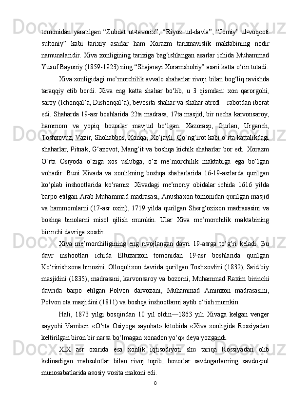 tomonidan   yaratilgan   “Zubdat   ut-tavorix”,   “Riyoz   ud-davla”,   “Jomiy’   ul-voqeoti
sultoniy”   kabi   tarixiy   asarlar   ham   Xorazm   tarixnavislik   maktabining   nodir
namunalaridir. Xiva xonligining tarixiga bag‘ishlangan asarlar ichida Muhammad
Yusuf Bayoniy (1859-1923) ning “Shajarayi Xoramshohiy” asari katta o‘rin tutadi.
Xiva xonligidagi me’morchilik avvalo shaharlar rivoji bilan bog‘liq ravishda
taraqqiy   etib   bordi.   Xiva   eng   katta   shahar   bo‘lib,   u   3   qismdan:   xon   qarorgohi,
saroy (Ichonqal’a, Dishonqal’a), bevosita shahar va shahar atrofi – rabotdan iborat
edi. Shaharda 19-asr boshlarida 22ta madrasa, 17ta masjid, bir necha karvonsaroy,
hammom   va   yopiq   bozorlar   mavjud   bo‘lgan.   Xazorasp,   Gurlan,   Urganch,
Toshxovuz, Vazir, Shohabbos, Xonqa, Xo‘jayli, Qo‘ng‘irot kabi o‘rta kattalikdagi
shaharlar, Pitnak, G‘azovot,  Mang‘it  va boshqa  kichik  shaharlar  bor  edi. Xorazm
O‘rta   Osiyoda   o‘ziga   xos   uslubga,   o‘z   me’morchilik   maktabiga   ega   bo‘lgan
vohadir.   Buni   Xivada   va   xonlikning   boshqa   shaharlarida   16-19-asrlarda   qurilgan
ko‘plab   inshootlarida   ko‘ramiz.   Xivadagi   me’moriy   obidalar   ichida   1616   yilda
barpo etilgan Arab Muhammad madrasasi, Anushaxon tomonidan qurilgan masjid
va hammomlarni  (17-asr oxiri), 1719 yilda qurilgan Sherg‘ozixon madrasasini  va
boshqa   binolarni   misol   qilish   mumkin.   Ular   Xiva   me’morchilik   maktabining
birinchi davriga xosdir.
Xiva   me’morchiligining   eng   rivojlangan   davri   19-asrga   to‘g‘ri   keladi.   Bu
davr   inshootlari   ichida   Eltuzarxon   tomonidan   19-asr   boshlarida   qurilgan
Ko‘rinishxona binosini, Olloqulixon davrida qurilgan Toshxovlini (1832), Said biy
masjidini (1835), madrasani, karvonsaroy va bozorni, Muhammad Raxim birinchi
davrida   barpo   etilgan   Polvon   darvozani,   Muhammad   Aminxon   madrasasini,
Polvon ota masjidini (1811) va boshqa inshootlarni aytib o‘tish mumkin.  
Hali,   1873   yilgi   bosqindan   10   yil   oldin—1863   yili   Xivaga   kelgan   venger
sayyohi   Vamberi   «O‘rta   Osiyoga   sayohat»   kitobida   «Xiva   xonligida   Rossiyadan
keltirilgan biron bir narsa bo‘lmagan xonadon yo‘q» deya yozgandi.
XIX   asr   oxirida   esa   xonlik   iqtisodiyoti   shu   tariqa   Rossiyadan   olib
kelinadigan   mahsulotlar   bilan   rivoj   topib,   bozorlar   savdogarlarning   savdo-pul
munosabatlarida asosiy vosita makoni edi.
8 