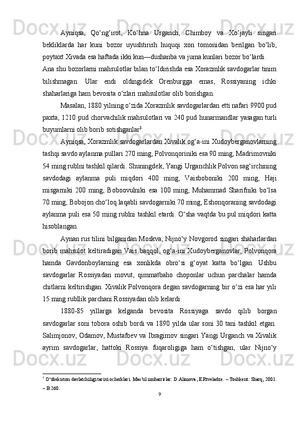 Ayniqsa,   Qo‘ng‘irot,   Ko‘hna   Urganch,   Chimboy   va   Xo‘jayli   singari
bekliklarda   har   kuni   bozor   uyushtirish   huquqi   xon   tomonidan   berilgan   bo‘lib,
poytaxt Xivada esa haftada ikki kun—dushanba va juma kunlari bozor bo‘lardi.
Ana shu bozorlarni mahsulotlar bilan to‘ldirishda esa Xorazmlik savdogarlar tinim
bilishmagan.   Ular   endi   oldingidek   Orenburgga   emas,   Rossiyaning   ichki
shaharlariga ham bevosita o‘zlari mahsulotlar olib borishgan.
Masalan, 1880 yilning o‘zida Xorazmlik savdogarlardan etti nafari 9900 pud
paxta, 1210 pud chorvachilik mahsulotlari va 240 pud hunarmandlar yasagan turli
buyumlarni olib borib sotishganlar 3
.
Ayniqsa, Xorazmlik savdogarlardan Xivalik og‘a-ini Xudoyberganovlarning
tashqi savdo aylanma pullari 270 ming, Polvonqoriniki esa 90 ming, Madrimovniki
54 ming rublni tashkil qilardi. Shuningdek, Yangi Urganchlik Polvon sag‘irchining
savdodagi   aylanma   puli   miqdori   400   ming,   Vaisboboniki   200   ming,   Haji
misgarniki   200   ming,   Boboovulniki   esa   100   ming,   Muhammad   Sharifniki   bo‘lsa
70 ming, Bobojon cho‘loq laqabli savdogarniki 70 ming, Eshonqoraning savdodagi
aylanma puli esa 50 ming rublni tashkil etardi. O‘sha vaqtda bu pul miqdori katta
hisoblangan.
Aynan rus tilini bilganidan Moskva, Nijno‘y Novgorod singari shaharlardan
borib   mahsulot   keltiradigan   Vais   baqqol,   og‘a-ini   Xudoyberganovlar,   Polvonqora
hamda   Gavdonboylarning   esa   xonlikda   obro‘si   g‘oyat   katta   bo‘lgan.   Ushbu
savdogarlar   Rossiyadan   movut,   qimmatbaho   choponlar   uchun   parchalar   hamda
chitlarni keltirishgan. Xivalik Polvonqora degan savdogarning bir o‘zi esa har yili
15 ming rubllik parchani Rossiyadan olib kelardi.
1880-85   yillarga   kelganda   bevosita   Rossiyaga   savdo   qilib   borgan
savdogarlar soni  tobora oshib bordi va 1890 yilda ular soni  30 tani  tashkil  etgan.
Salimjonov, Odamov, Mustafoev va Ibragimov singari Yangi Urganch va Xivalik
ayrim   savdogarlar,   hattoki   Rossiya   fuqaroligiga   ham   o‘tishgan,   ular   Nijno‘y
3
  O‘zbekiston davlatchiligi tarixi ocherklari. Mas’ul muharrirlar: D.Alimova, E.Rtveladze. – Toshkent: Sharq, 2001.
– B.260.
9 