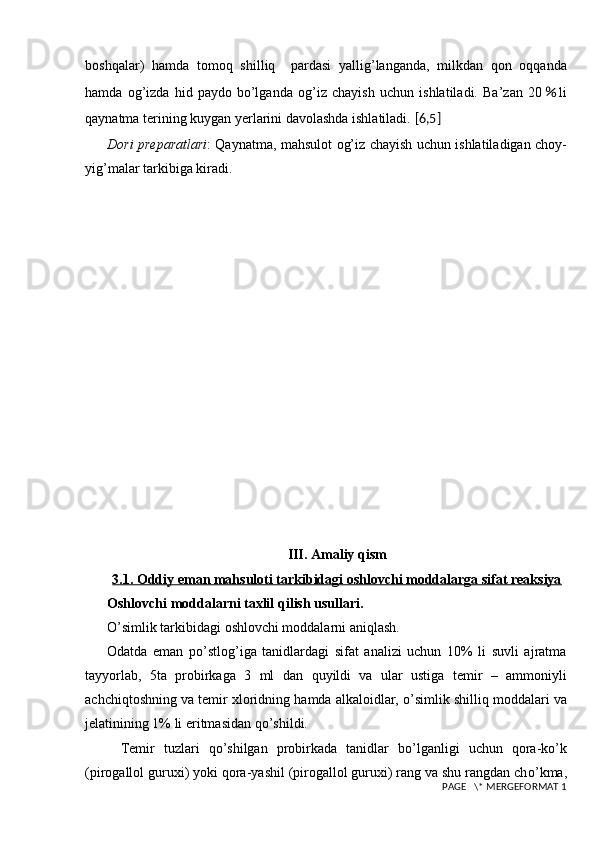 boshqalar)   hamda   t omoq   shilliq     pardasi   yallig’langanda,   milkdan   qon   oqqanda
hamda   og’izda   hid   paydo   bo’lganda   og’iz   chayish   uchun   ishlatiladi.   Ba’zan   20 ％ li
qaynatma terining kuygan yerlarini davolashda ishlatiladi.   [ 6,5 ]
Dori pr е paratlari : Qaynatma,   mahsulot og’iz chayish uchun ishlatiladigan   choy -
yig’ma lar tarkibiga kiradi.  
III. Amaliy qism
3.1. Oddiy eman mahsuloti tarkibidagi oshlovchi moddalarga sifat reaksiya
Oshlovchi moddalarni taxlil  q ilish usullari.
O’ simlik tarkibidagi oshlovchi moddalarni ani q lash.
Odatda   eman   po’stlog’i ga   tanidlardagi   sifat   analizi   uchun   10%   li   suvli   ajratma
tay yo rlab,   5ta   probirkaga   3   ml   dan   q uyildi   va   ular   ustiga   temir   –   ammoniyli
achchi q toshning va temir xloridning  h amda alkaloidlar,  o’ simlik shilli q  moddalari va
jelatinining 1% li eritmasidan  qo’ shildi.
Temir   tuzlari   qo’ shilgan   probirkada   tanidlar   b o’ l ganligi   uchun   q ora-k o’ k
(pirogallol guruxi) yoki  q ora-yashil (pirogallol guruxi) rang va shu rangdan ch o’ kma,
 PAGE   \* MERGEFORMAT 1 