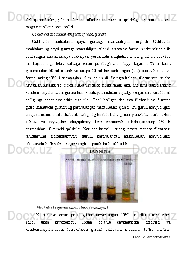 shilli q   moddalar,   jelatina   h amda   alkaloidlar   eritmasi   qo’ shilgan   probirkada   esa
rangsiz ch o’ kma  h osil b o’ ldi.
Oshlovchi moddalarning tasnif reaksiyalari.
Oshlovchi   moddalarni   q aysi   guruxga   mansubligini   ani q lash.   Oshlovchi
moddalarning   q aysi guruxga mansubligini xlorid kislota va formalin ishtirokida olib
boriladigan   klassifikatsiya   reaksiyasi   yo rdamida   ani q la dim .   Buning   uchun   200-250
ml   h ajmli   tagi   tekis   kolb a ga   eman   po’stlog’idan     tayyorlagan   10%   li   tanid
ajratmasidan   50   ml   solindi   va   ustiga   10   ml   konsentrla n ga n   (1:1)   xlorid   kislota   va
formalinning 40% li eritmasidan 15 ml  qo’ shildi. S o’ ngra kolbani tik turuvchi shisha
nay bilan birlashtirib, elektr plitka ustida to g ’ isht rangli   q izil ch o’ kma (tanidlarning
kondensatsiyalanuvchi guruxi kondensatsiyalanishdan vujudga kelgan ch o’ kma)  h osil
b o’ lgun ga   q adar   asta-sekin   q izdirildi.   H osil   b o’ lgan   ch o’ kma   filtrlan di   va   filtratda
gidrolizlanuvchi guru h ning parchalangan maxsulotlari  q oladi. Bu guru h  mavjudligini
ani q lash uchun 5 ml filtrat olib, ustiga 1g kristall  h oldagi natriy atsetatdan asta–sekin
solindi   va   suyu q likni   chay q atmay,   temir-ammoniyli   achchi q toshning   1%   li
eritmasidan   10   tomchi   qo’ shildi.   Natijada   kristal l   ustidagi   neytral   zonada   filtratdagi
tanidlarning   gidrolizlanuvchi   guru h i   parchalangan   ma h sulotlari   mavjudligini
isbotlovchi k o’ k yoki zangori rangli t o’ garakcha  h osil b o’ ldi.
Pirokatexin guru hi  uchun tasnif reaksiyasi.
Kolbachaga   eman   po’stlog’i dan   tay yo rlangan   10%li   tanidlar   ajratmasidan
solib,   unga   nitrozometil   uretan   qo’ shib   q aynaguncha   q izdiril di   va
kondensatsiyalanuvchi   (pirokatexin   gurux)   oshlovchi   moddalar   t o’ li q   ch o’ kdi.
 PAGE   \* MERGEFORMAT 1 